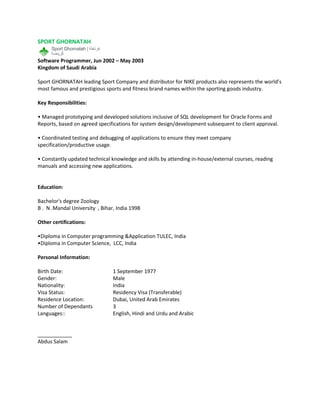 SPORT GHORNATAH
Software Programmer, Jun 2002 – May 2003
Kingdom of Saudi Arabia
Sport GHORNATAH leading Sport Company and distributor for NIKE products also represents the world’s
most famous and prestigious sports and fitness brand names within the sporting goods industry.
Key Responsibilities:
• Managed prototyping and developed solutions inclusive of SQL development for Oracle Forms and
Reports, based on agreed specifications for system design/development subsequent to client approval.
• Coordinated testing and debugging of applications to ensure they meet company
specification/productive usage.
• Constantly updated technical knowledge and skills by attending in-house/external courses, reading
manuals and accessing new applications.
Education:
Bachelor's degree Zoology
B . N .Mandal University , Bihar, India 1998
Other certifications:
•Diploma in Computer programming &Application TULEC, India
•Diploma in Computer Science, LCC, India
Personal Information:
Birth Date: 1 September 1977
Gender: Male
Nationality: India
Visa Status: Residency Visa (Transferable)
Residence Location: Dubai, United Arab Emirates
Number of Dependants 3
Languages:: English, Hindi and Urdu and Arabic
____________
Abdus Salam
 