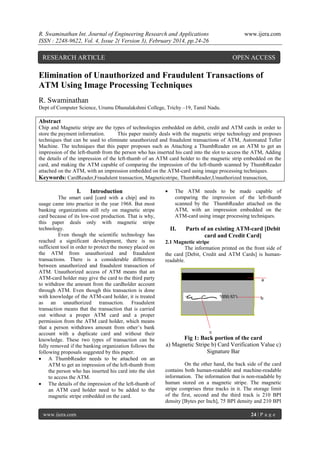 R. Swaminathan Int. Journal of Engineering Research and Applications
ISSN : 2248-9622, Vol. 4, Issue 2( Version 3), February 2014, pp.24-26

RESEARCH ARTICLE

www.ijera.com

OPEN ACCESS

Elimination of Unauthorized and Fraudulent Transactions of
ATM Using Image Processing Techniques
R. Swaminathan
Dept of Computer Science, Urumu Dhanalakshmi College, Trichy –19, Tamil Nadu.

Abstract
Chip and Magnetic stripe are the types of technologies embedded on debit, credit and ATM cards in order to
store the payment information.
This paper mainly deals with the magnetic stripe technology and proposes
techniques that can be used to eliminate unauthorized and fraudulent transactions of ATM, Automated Teller
Machine. The techniques that this paper proposes such as Attaching a ThumbReader on an ATM to get an
impression of the left-thumb from the person who has inserted his card into the slot to access the ATM, Adding
the details of the impression of the left-thumb of an ATM card holder to the magnetic strip embedded on the
card, and making the ATM capable of comparing the impression of the left-thumb scanned by ThumbReader
attached on the ATM, with an impression embedded on the ATM-card using image processing techniques.
Keywords: CardReader,Fraudulent transaction, Magneticstripe, ThumbReader,Unauthorized transaction,

I.

Introduction

The smart card [card with a chip] and its
usage came into practice in the year 1968. But most
banking organizations still rely on magnetic stripe
card because of its low-cost production. That is why,
this paper deals only with magnetic stripe
technology.
Even though the scientific technology has
reached a significant development, there is no
sufficient tool in order to protect the money placed on
the ATM from unauthorized and fraudulent
transactions. There is a considerable difference
between unauthorized and fraudulent transaction of
ATM. Unauthorized access of ATM means that an
ATM-card holder may give the card to the third party
to withdraw the amount from the cardholder account
through ATM. Even though this transaction is done
with knowledge of the ATM-card holder, it is treated
as an unauthorized transaction. Fraudulent
transaction means that the transaction that is carried
out without a proper ATM card and a proper
permission from the ATM card holder, which means
that a person withdraws amount from other’s bank
account with a duplicate card and without their
knowledge. These two types of transaction can be
fully removed if the banking organization follows the
following proposals suggested by this paper.
 A ThumbReader needs to be attached on an
ATM to get an impression of the left-thumb from
the person who has inserted his card into the slot
to access the ATM.
 The details of the impression of the left-thumb of
an ATM card holder need to be added to the
magnetic stripe embedded on the card.

www.ijera.com



The ATM needs to be made capable of
comparing the impression of the left-thumb
scanned by the ThumbReader attached on the
ATM, with an impression embedded on the
ATM-card using image processing techniques.

II.

Parts of an existing ATM-card [Debit
card and Credit Card]

2.1 Magnetic stripe
The information printed on the front side of
the card [Debit, Credit and ATM Cards] is humanreadable.

Fig 1: Back portion of the card
a) Magnetic Stripe b) Card Verification Value c)
Signature Bar
On the other hand, the back side of the card
contains both human-readable and machine-readable
information. The information that is non-readable by
human stored on a magnetic stripe. The magnetic
stripe comprises three tracks in it. The storage limit
of the first, second and the third track is 210 BPI
density [Bytes per Inch], 75 BPI density and 210 BPI
24 | P a g e

 