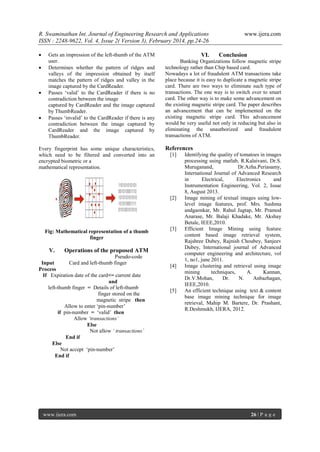 R. Swaminathan Int. Journal of Engineering Research and Applications
ISSN : 2248-9622, Vol. 4, Issue 2( Version 3), February 2014, pp.24-26







Gets an impression of the left-thumb of the ATM
user.
Determines whether the pattern of ridges and
valleys of the impression obtained by itself
matches the pattern of ridges and valley in the
image captured by the CardReader.
Passes ‘valid’ to the CardReader if there is no
contradiction between the image
captured by CardReader and the image captured
by ThumbReader.
Passes ‘invalid’ to the CardReader if there is any
contradiction between the image captured by
CardReader and the image captured by
ThumbReader.

Every fingerprint has some unique characteristics,
which need to be filtered and converted into an
encrypted biometric or a
mathematical representation.

VI.

V.

References
[1]

[3]

Operations of the proposed ATM

Pseudo-code
Input
Card and left-thumb finger
Process
If Expiration date of the card<= current date
and
left-thumb finger = Details of left-thumb
finger stored on the
magnetic stripe then
Allow to enter ‘pin-number’
if pin-number = ‘valid’ then
Allow ‘transactions’
Else
Not allow ‘ transactions’
End if
Else
Not accept ‘pin-number’
End if

www.ijera.com

Conclusion

Banking Organizations follow magnetic stripe
technology rather than Chip based card.
Nowadays a lot of fraudulent ATM transactions take
place because it is easy to duplicate a magnetic stripe
card. There are two ways to eliminate such type of
transactions. The one way is to switch over to smart
card. The other way is to make some advancement on
the existing magnetic stripe card. The paper describes
an advancement that can be implemented on the
existing magnetic stripe card. This advancement
would be very useful not only in reducing but also in
eliminating the unauthorized and fraudulent
transactions of ATM.

[2]

Fig: Mathematical representation of a thumb
finger

www.ijera.com

[4]

[5]

Identifying the quality of tomatoes in images
processing using matlab, R.Kalaivani, Dr.S.
Muruganand,
Dr.Azha.Periasamy,
International Journal of Advanced Research
in
Electrical,
Electronics
and
Instrumentation Engineering, Vol. 2, Issue
8, August 2013.
Image mining of textual images using lowlevel image features, prof. Mrs. Sushma
andgaonkar, Mr. Rahul Jagtap, Mr. Pramod
Anarase, Mr. Balaji Khadake, Mr. Akshay
Betale, IEEE,2010.
Efficient Image Mining using feature
content based image retrieval system,
Rajshree Dubey, Rajnish Choubey, Sanjeev
Dubey, International journal of Advanced
computer engineering and architecture, vol
1, no1, june 2011.
Image clustering and retrieval using image
mining
techniques,
A.
Kannan,
Dr.V.Mohan,
Dr.
N.
Anbazhagan,
IEEE,2010.
An efficient technique using text & content
base image mining technique for image
retrieval, Mahip M. Bartere, Dr. Prashant,
R.Deshmukh, IJERA, 2012.

26 | P a g e

 
