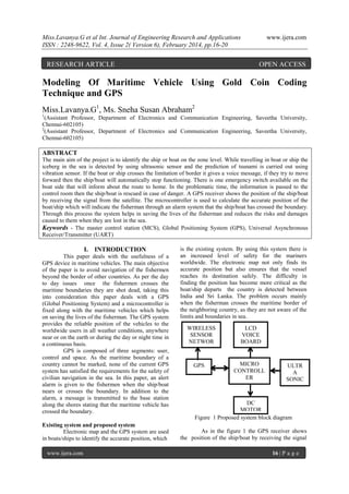 Miss.Lavanya.G et al Int. Journal of Engineering Research and Applications
ISSN : 2248-9622, Vol. 4, Issue 2( Version 6), February 2014, pp.16-20

RESEARCH ARTICLE

www.ijera.com

OPEN ACCESS

Modeling Of Maritime Vehicle Using Gold Coin Coding
Technique and GPS
Miss.Lavanya.G1, Ms. Sneha Susan Abraham2
1

(Assistant Professor, Department of Electronics and Communication Engineering, Saveetha University,
Chennai-602105)
2
(Assistant Professor, Department of Electronics and Communication Engineering, Saveetha University,
Chennai-602105)

ABSTRACT
The main aim of the project is to identify the ship or boat on the zone level. While travelling in boat or ship the
iceberg in the sea is detected by using ultrasonic sensor and the prediction of tsunami is carried out using
vibration sensor. If the boat or ship crosses the limitation of border it gives a voice message, if they try to move
forward then the ship/boat will automatically stop functioning. There is one emergency switch available on the
boat side that will inform about the route to home. In the problematic time, the information is passed to the
control room then the ship/boat is rescued in case of danger. A GPS receiver shows the position of the ship/boat
by receiving the signal from the satellite. The microcontroller is used to calculate the accurate position of the
boat/ship which will indicate the fisherman through an alarm system that the ship/boat has crossed the boundary.
Through this process the system helps in saving the lives of the fisherman and reduces the risks and damages
caused to them when they are lost in the sea.
Keywords - The master control station (MCS), Global Positioning System (GPS), Universal Asynchronous
Receiver/Transmitter (UART)

I. INTRODUCTION
This paper deals with the usefulness of a
GPS device in maritime vehicles. The main objective
of the paper is to avoid navigation of the fishermen
beyond the border of other countries. As per the day
to day issues once the fishermen crosses the
maritime boundaries they are shot dead, taking this
into consideration this paper deals with a GPS
(Global Positioning System) and a microcontroller is
fixed along with the maritime vehicles which helps
on saving the lives of the fisherman. The GPS system
provides the reliable position of the vehicles to the
worldwide users in all weather conditions, anywhere
near or on the earth or during the day or night time in
a continuous basis.
GPS is composed of three segments: user,
control and space. As the maritime boundary of a
country cannot be marked, none of the current GPS
system has satisfied the requirements for the safety of
civilian navigation in the sea. In this paper, an alert
alarm is given to the fishermen when the ship/boat
nears or crosses the boundary. In addition to the
alarm, a message is transmitted to the base station
along the shores stating that the maritime vehicle has
crossed the boundary.
Existing system and proposed system
Electronic map and the GPS system are used
in boats/ships to identify the accurate position, which
www.ijera.com

is the existing system. By using this system there is
an increased level of safety for the mariners
worldwide. The electronic map not only finds its
accurate position but also ensures that the vessel
reaches its destination safely. The difficulty in
finding the position has become more critical as the
boat/ship departs the country is detected between
India and Sri Lanka. The problem occurs mainly
when the fisherman crosses the maritime border of
the neighboring country, as they are not aware of the
limits and boundaries in sea.
WIRELESS
SENSOR
NETWOR
KS
GPS

LCD
VOICE
BOARD

MICRO
CONTROLL
ER

ULTR
A
SONIC
SENSO
R

DC
MOTOR
Figure 1 Proposed system block diagram
As in the figure 1 the GPS receiver shows
the position of the ship/boat by receiving the signal
16 | P a g e

 