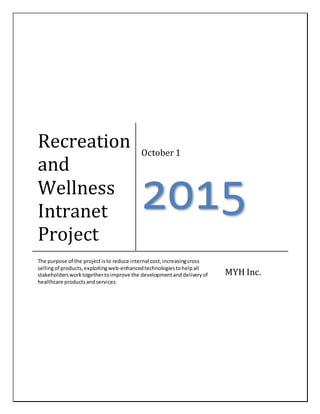 Recreation
and
Wellness
Intranet
Project
October 1
2015
The purpose of the projectisto reduce internal cost,increasingcross
sellingof products,exploitingweb-enhancedtechnologiestohelpall
stakeholdersworktogethertoimprove the developmentanddeliveryof
healthcare productsandservices.
MYH Inc.
 