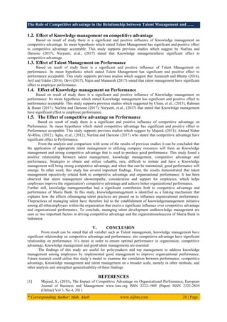 The Role of Competitive advantage in the Relationship between Talent Management and …..
* Corresponding Author: Muh. Akob www.aijbm.com 28 | Page
1.2. Effect of Knowledge management on competitive advantage
Based on result of study there is a significant and positive influence of Knowledge management on
competitive advantage. Its mean hypothesis which stated Talent Management has significant and positive effect
to competitive advantage acceptable. This study supports previous studies which suggest by Nurlina and
Darsono (2017), Nuryanti, et.al., (2017) stated that Knowledge managementhave significant effect to
competitive advantage.
1.3. Effect of Talent Management on Performance
Based on result of study there is a significant and positive influence of Talent Management on
performance. Its mean hypothesis which stated Talent Management has significant and positive effect to
performance acceptable. This study supports previous studies which suggest that Auranzeb and Bhutto (2016),
Arif and Uddin (2016), Devi (2017), Najm and Manasrah (2017) stated that talent management have significant
effect to employee performance.
1.4. Effect of Knowledge management on Performance
Based on result of study there is a significant and positive influence of Knowledge management on
performance. Its mean hypothesis which stated Knowledge management has significant and positive effect to
performance acceptable. This study supports previous studies which suggested by Chien, et.al., (2015), Rahman
& Hasan (2017), Nurlina and Darsono (2017), Nuryanti, et.al., (2017) that stated that Knowledge management
have significant effect to employee performance.
1.5. The Effect of competitive advantage on Performance
Based on result of study there is a significant and positive influence of competitive advantage on
Performance. Its mean hypothesis which stated competitive advantage has significant and positive effect to
Performance acceptable. This study supports previous studies which suggest by Majeed, (2011), Ahmad Nahar
Al-Rfou, (2012), Agha, et.al., (2012), Nurlina and Darsono (2017) who stated that competitive advantage have
significant effect to Performance.
From the analysis and comparison with some of the results of previous studies it can be concluded that
the application of appropriate talent management in utilizing company resources will form an Knowledge
management and strong competitive advantage that is used to produce good performance. This study found a
positive relationship between talent management, knowledge management, competitive advantage and
performance. Strategies to obtain and utilize valuable, rare, difficult to imitate and have a Knowledge
management will bring strong competitive advantage, and when that can be maintained, good performance will
emerge. In other word, this study has several important findings. First, the results demonstrated that talent
management ispositively related both to competitive advantage and organisational performance. It has been
observed that talent management showempathy, consideration and support for employees, which helps
employees improve the organization's competitive advantage and achieve better organizational performance.
Further still, knowledge managementhas had a significant contribution both to competitive advantage and
performance of Sharia Bank. In this study, knowledgemanagement is identified as a linking mechanism that
explains how the effects ofmanaging talent practices are passed on to influence organizational performance.
Thepractices of managing talent have therefore led to the establishment of knowledgemanagement initiative
among all otheremployees within the organization that exerts a significant influence over competitive advantage
and organizational performance. To conclude, managing talent development andknowledge management are
seen as two important factors in driving competitive advantage and the organizationalsuccess of Sharia Bank in
Indonesia.
V. CONCLUSION
From result can be stated that all variabel such as Talent management, knowledge management have
significant relationship on competitive advantage and performance, alsi competitive advantage have significant
relationship on performance. It’s mean in order to ensure optimal performance in organization, competitive
advantage, Knowledge management and good talent managements are essential
The findings of this study are useful for policymakers and top management to address knowledge
management among employees by implemented good management to improve organizational performance.
Future research could utilise this study’s model to examine the correlation between performance, competitive
advantage, Knowledge management and talent management on a broader scale, namely in other methods, and
other analysis unit strengthen generalisability of these findings.
REFERENCES
[1] Majeed, S., (2011), The Impact of Competitive Advantage on Organizational Performance, European
Journal of Business and Management www.iiste.org ISSN 2222-1905 (Paper) ISSN 2222-2839
(Online) Vol 3, No.4, 2011
 