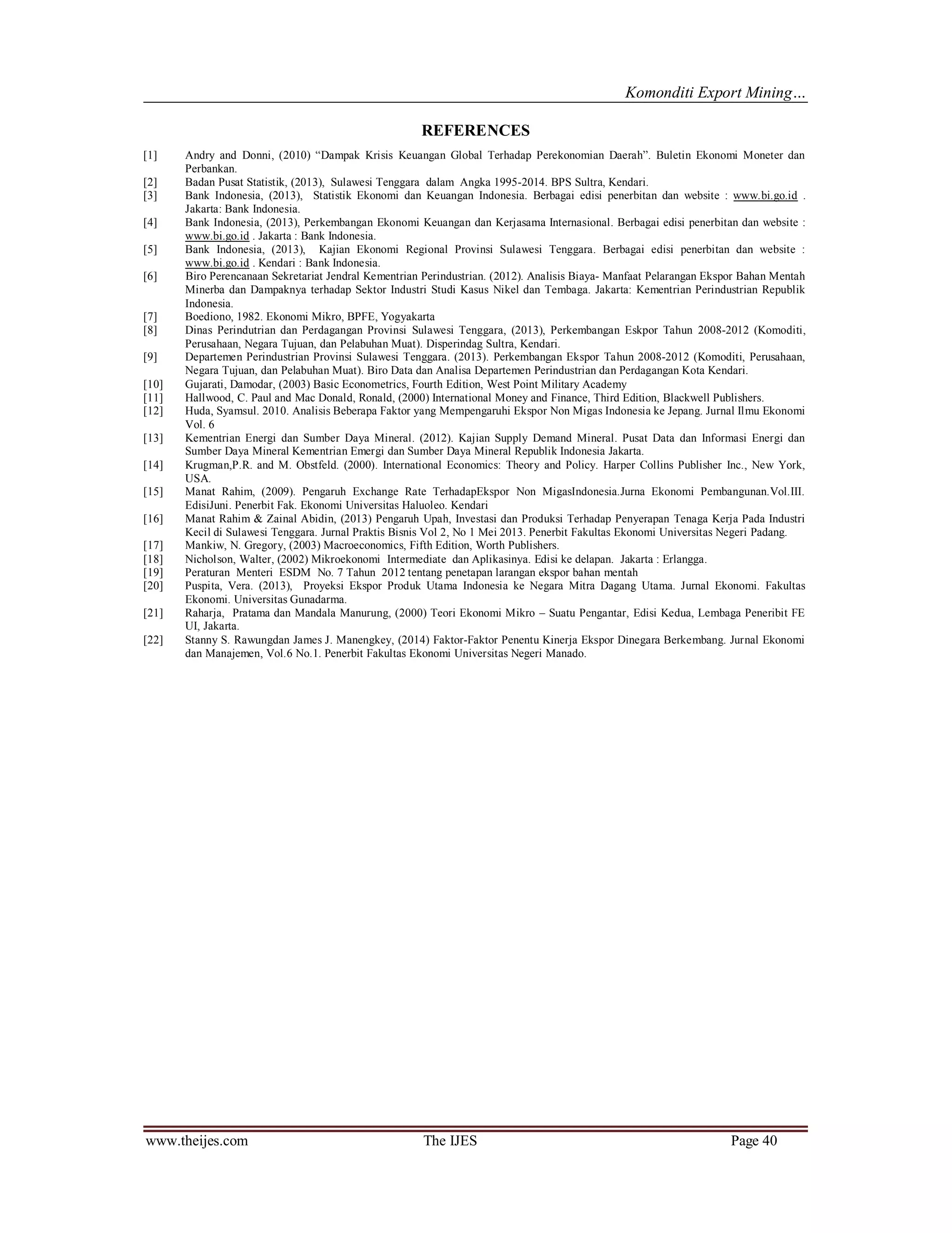 Komonditi Export Mining…
www.theijes.com The IJES Page 40
REFERENCES
[1] Andry and Donni, (2010) “Dampak Krisis Keuangan Global Terhadap Perekonomian Daerah”. Buletin Ekonomi Moneter dan
Perbankan.
[2] Badan Pusat Statistik, (2013), Sulawesi Tenggara dalam Angka 1995-2014. BPS Sultra, Kendari.
[3] Bank Indonesia, (2013), Statistik Ekonomi dan Keuangan Indonesia. Berbagai edisi penerbitan dan website : www.bi.go.id .
Jakarta: Bank Indonesia.
[4] Bank Indonesia, (2013), Perkembangan Ekonomi Keuangan dan Kerjasama Internasional. Berbagai edisi penerbitan dan website :
www.bi.go.id . Jakarta : Bank Indonesia.
[5] Bank Indonesia, (2013), Kajian Ekonomi Regional Provinsi Sulawesi Tenggara. Berbagai edisi penerbitan dan website :
www.bi.go.id . Kendari : Bank Indonesia.
[6] Biro Perencanaan Sekretariat Jendral Kementrian Perindustrian. (2012). Analisis Biaya- Manfaat Pelarangan Ekspor Bahan Mentah
Minerba dan Dampaknya terhadap Sektor Industri Studi Kasus Nikel dan Tembaga. Jakarta: Kementrian Perindustrian Republik
Indonesia.
[7] Boediono, 1982. Ekonomi Mikro, BPFE, Yogyakarta
[8] Dinas Perindutrian dan Perdagangan Provinsi Sulawesi Tenggara, (2013), Perkembangan Eskpor Tahun 2008-2012 (Komoditi,
Perusahaan, Negara Tujuan, dan Pelabuhan Muat). Disperindag Sultra, Kendari.
[9] Departemen Perindustrian Provinsi Sulawesi Tenggara. (2013). Perkembangan Ekspor Tahun 2008-2012 (Komoditi, Perusahaan,
Negara Tujuan, dan Pelabuhan Muat). Biro Data dan Analisa Departemen Perindustrian dan Perdagangan Kota Kendari.
[10] Gujarati, Damodar, (2003) Basic Econometrics, Fourth Edition, West Point Military Academy
[11] Hallwood, C. Paul and Mac Donald, Ronald, (2000) International Money and Finance, Third Edition, Blackwell Publishers.
[12] Huda, Syamsul. 2010. Analisis Beberapa Faktor yang Mempengaruhi Ekspor Non Migas Indonesia ke Jepang. Jurnal Ilmu Ekonomi
Vol. 6
[13] Kementrian Energi dan Sumber Daya Mineral. (2012). Kajian Supply Demand Mineral. Pusat Data dan Informasi Energi dan
Sumber Daya Mineral Kementrian Emergi dan Sumber Daya Mineral Republik Indonesia Jakarta.
[14] Krugman,P.R. and M. Obstfeld. (2000). International Economics: Theory and Policy. Harper Collins Publisher Inc., New York,
USA.
[15] Manat Rahim, (2009). Pengaruh Exchange Rate TerhadapEkspor Non MigasIndonesia.Jurna Ekonomi Pembangunan.Vol.III.
EdisiJuni. Penerbit Fak. Ekonomi Universitas Haluoleo. Kendari
[16] Manat Rahim & Zainal Abidin, (2013) Pengaruh Upah, Investasi dan Produksi Terhadap Penyerapan Tenaga Kerja Pada Industri
Kecil di Sulawesi Tenggara. Jurnal Praktis Bisnis Vol 2, No 1 Mei 2013. Penerbit Fakultas Ekonomi Universitas Negeri Padang.
[17] Mankiw, N. Gregory, (2003) Macroeconomics, Fifth Edition, Worth Publishers.
[18] Nicholson, Walter, (2002) Mikroekonomi Intermediate dan Aplikasinya. Edisi ke delapan. Jakarta : Erlangga.
[19] Peraturan Menteri ESDM No. 7 Tahun 2012 tentang penetapan larangan ekspor bahan mentah
[20] Puspita, Vera. (2013), Proyeksi Ekspor Produk Utama Indonesia ke Negara Mitra Dagang Utama. Jurnal Ekonomi. Fakultas
Ekonomi. Universitas Gunadarma.
[21] Raharja, Pratama dan Mandala Manurung, (2000) Teori Ekonomi Mikro – Suatu Pengantar, Edisi Kedua, Lembaga Peneribit FE
UI, Jakarta.
[22] Stanny S. Rawungdan James J. Manengkey, (2014) Faktor-Faktor Penentu Kinerja Ekspor Dinegara Berkembang. Jurnal Ekonomi
dan Manajemen, Vol.6 No.1. Penerbit Fakultas Ekonomi Universitas Negeri Manado.
 