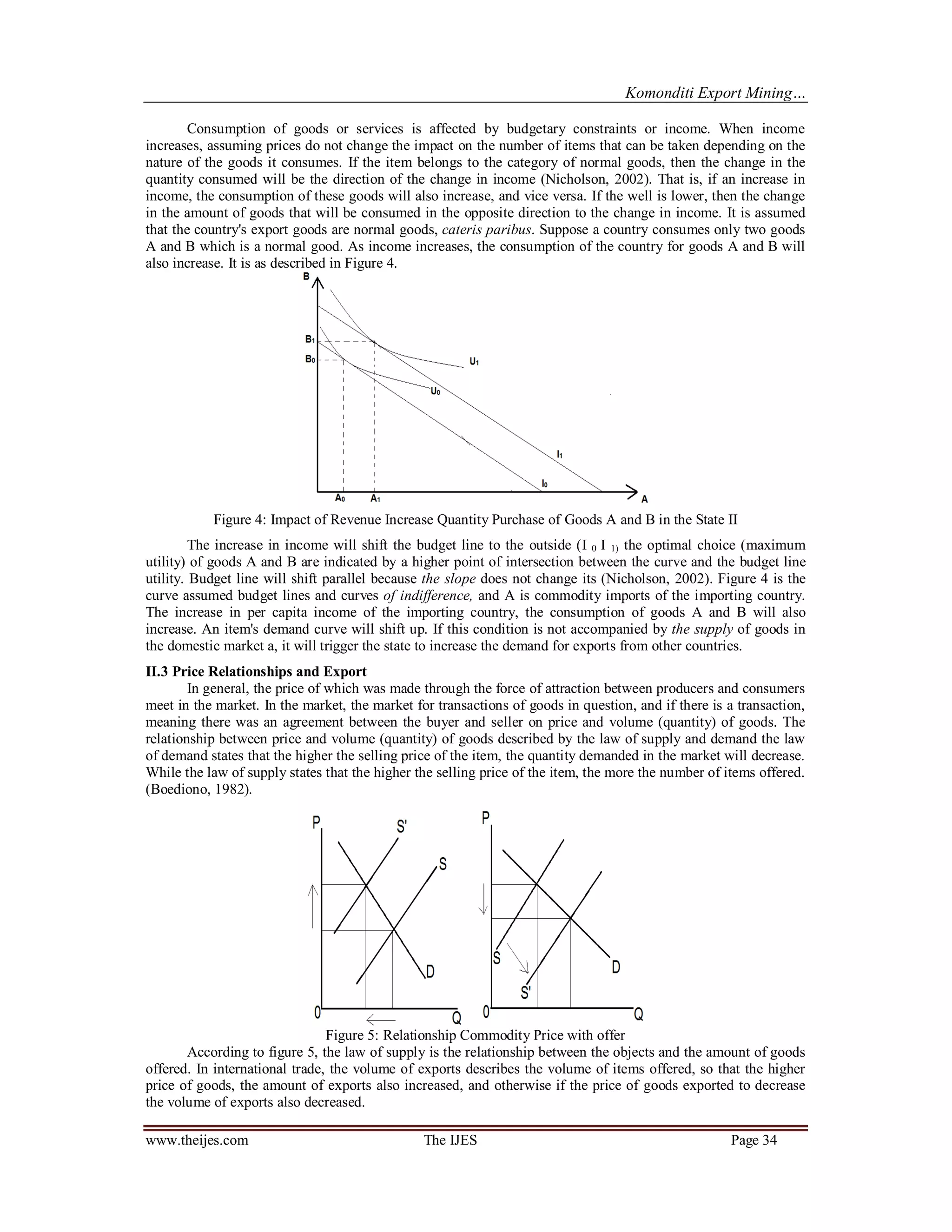Komonditi Export Mining…
www.theijes.com The IJES Page 34
Consumption of goods or services is affected by budgetary constraints or income. When income
increases, assuming prices do not change the impact on the number of items that can be taken depending on the
nature of the goods it consumes. If the item belongs to the category of normal goods, then the change in the
quantity consumed will be the direction of the change in income (Nicholson, 2002). That is, if an increase in
income, the consumption of these goods will also increase, and vice versa. If the well is lower, then the change
in the amount of goods that will be consumed in the opposite direction to the change in income. It is assumed
that the country's export goods are normal goods, cateris paribus. Suppose a country consumes only two goods
A and B which is a normal good. As income increases, the consumption of the country for goods A and B will
also increase. It is as described in Figure 4.
Figure 4: Impact of Revenue Increase Quantity Purchase of Goods A and B in the State II
The increase in income will shift the budget line to the outside (I 0 I 1) the optimal choice (maximum
utility) of goods A and B are indicated by a higher point of intersection between the curve and the budget line
utility. Budget line will shift parallel because the slope does not change its (Nicholson, 2002). Figure 4 is the
curve assumed budget lines and curves of indifference, and A is commodity imports of the importing country.
The increase in per capita income of the importing country, the consumption of goods A and B will also
increase. An item's demand curve will shift up. If this condition is not accompanied by the supply of goods in
the domestic market a, it will trigger the state to increase the demand for exports from other countries.
II.3 Price Relationships and Export
In general, the price of which was made through the force of attraction between producers and consumers
meet in the market. In the market, the market for transactions of goods in question, and if there is a transaction,
meaning there was an agreement between the buyer and seller on price and volume (quantity) of goods. The
relationship between price and volume (quantity) of goods described by the law of supply and demand the law
of demand states that the higher the selling price of the item, the quantity demanded in the market will decrease.
While the law of supply states that the higher the selling price of the item, the more the number of items offered.
(Boediono, 1982).
Figure 5: Relationship Commodity Price with offer
According to figure 5, the law of supply is the relationship between the objects and the amount of goods
offered. In international trade, the volume of exports describes the volume of items offered, so that the higher
price of goods, the amount of exports also increased, and otherwise if the price of goods exported to decrease
the volume of exports also decreased.
 