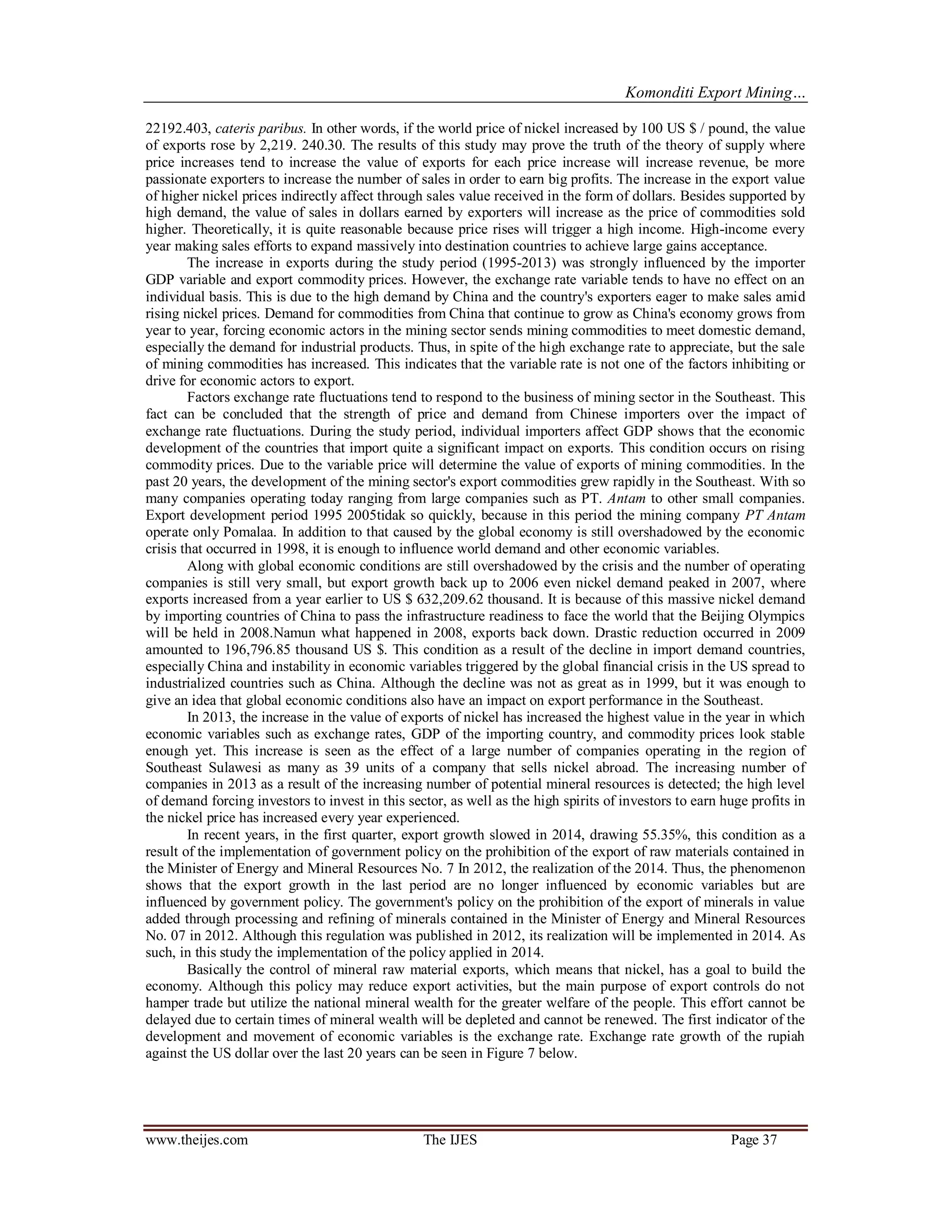 Komonditi Export Mining…
www.theijes.com The IJES Page 37
22192.403, cateris paribus. In other words, if the world price of nickel increased by 100 US $ / pound, the value
of exports rose by 2,219. 240.30. The results of this study may prove the truth of the theory of supply where
price increases tend to increase the value of exports for each price increase will increase revenue, be more
passionate exporters to increase the number of sales in order to earn big profits. The increase in the export value
of higher nickel prices indirectly affect through sales value received in the form of dollars. Besides supported by
high demand, the value of sales in dollars earned by exporters will increase as the price of commodities sold
higher. Theoretically, it is quite reasonable because price rises will trigger a high income. High-income every
year making sales efforts to expand massively into destination countries to achieve large gains acceptance.
The increase in exports during the study period (1995-2013) was strongly influenced by the importer
GDP variable and export commodity prices. However, the exchange rate variable tends to have no effect on an
individual basis. This is due to the high demand by China and the country's exporters eager to make sales amid
rising nickel prices. Demand for commodities from China that continue to grow as China's economy grows from
year to year, forcing economic actors in the mining sector sends mining commodities to meet domestic demand,
especially the demand for industrial products. Thus, in spite of the high exchange rate to appreciate, but the sale
of mining commodities has increased. This indicates that the variable rate is not one of the factors inhibiting or
drive for economic actors to export.
Factors exchange rate fluctuations tend to respond to the business of mining sector in the Southeast. This
fact can be concluded that the strength of price and demand from Chinese importers over the impact of
exchange rate fluctuations. During the study period, individual importers affect GDP shows that the economic
development of the countries that import quite a significant impact on exports. This condition occurs on rising
commodity prices. Due to the variable price will determine the value of exports of mining commodities. In the
past 20 years, the development of the mining sector's export commodities grew rapidly in the Southeast. With so
many companies operating today ranging from large companies such as PT. Antam to other small companies.
Export development period 1995 2005tidak so quickly, because in this period the mining company PT Antam
operate only Pomalaa. In addition to that caused by the global economy is still overshadowed by the economic
crisis that occurred in 1998, it is enough to influence world demand and other economic variables.
Along with global economic conditions are still overshadowed by the crisis and the number of operating
companies is still very small, but export growth back up to 2006 even nickel demand peaked in 2007, where
exports increased from a year earlier to US $ 632,209.62 thousand. It is because of this massive nickel demand
by importing countries of China to pass the infrastructure readiness to face the world that the Beijing Olympics
will be held in 2008.Namun what happened in 2008, exports back down. Drastic reduction occurred in 2009
amounted to 196,796.85 thousand US $. This condition as a result of the decline in import demand countries,
especially China and instability in economic variables triggered by the global financial crisis in the US spread to
industrialized countries such as China. Although the decline was not as great as in 1999, but it was enough to
give an idea that global economic conditions also have an impact on export performance in the Southeast.
In 2013, the increase in the value of exports of nickel has increased the highest value in the year in which
economic variables such as exchange rates, GDP of the importing country, and commodity prices look stable
enough yet. This increase is seen as the effect of a large number of companies operating in the region of
Southeast Sulawesi as many as 39 units of a company that sells nickel abroad. The increasing number of
companies in 2013 as a result of the increasing number of potential mineral resources is detected; the high level
of demand forcing investors to invest in this sector, as well as the high spirits of investors to earn huge profits in
the nickel price has increased every year experienced.
In recent years, in the first quarter, export growth slowed in 2014, drawing 55.35%, this condition as a
result of the implementation of government policy on the prohibition of the export of raw materials contained in
the Minister of Energy and Mineral Resources No. 7 In 2012, the realization of the 2014. Thus, the phenomenon
shows that the export growth in the last period are no longer influenced by economic variables but are
influenced by government policy. The government's policy on the prohibition of the export of minerals in value
added through processing and refining of minerals contained in the Minister of Energy and Mineral Resources
No. 07 in 2012. Although this regulation was published in 2012, its realization will be implemented in 2014. As
such, in this study the implementation of the policy applied in 2014.
Basically the control of mineral raw material exports, which means that nickel, has a goal to build the
economy. Although this policy may reduce export activities, but the main purpose of export controls do not
hamper trade but utilize the national mineral wealth for the greater welfare of the people. This effort cannot be
delayed due to certain times of mineral wealth will be depleted and cannot be renewed. The first indicator of the
development and movement of economic variables is the exchange rate. Exchange rate growth of the rupiah
against the US dollar over the last 20 years can be seen in Figure 7 below.
 