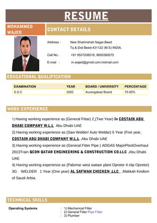 Marketing (Computer IT)
RESUME
MOHAMMED
WAJED
CONTACT DETAILS
Address : New Shahinshah Nagar,Beed
Tq & Dist Beed-431122 (M.S) INDIA.
Cell No : +91 9527206018, 8600380075
E-mail : m.wajed@gmail.com,hotmail.com
EDUCATIONAL QUALIFICATION
WORK EXPERIENCE
1) Having working experience as (General Fittar) 2 (Two Year) In COSTAIN ABU
DHABI COMPANY W.L.L Abu Dhabi UAE
2) Having working experience as (Saw Welder/ Auto Weldar) 5 Year (Five year
COSTAIN ABU DHABI COMPANY W.L.L ,Abu Dhabi UAE
3) Having working experience as (General Fitter Pipe ) ADGAS MajorPlsntOverhaul
2013Train QCON QATAR ENGINEERING & CONSTRUCTION CO.LLC ,Abu Dhabi
UAE
4) Having working experience as (Palomar west wataor plant Opretor 4 clip Opretor)
3G WELDER 1 Year (One year) AL SAFWAH CHICKEN .LLC ,Makkah Kindom
of Saudi Arbia.
Operating Systems : 1) Mechanical Fitter
: 2) General Fitter Pipe Fitter
: 3) Plumber
EXAMINATION YEAR BOARD / UNIVERSITY PERCENTAGE
S.S.C 2002 Aurangabad Board 70.00%
TECHNICAL SKILLS
 