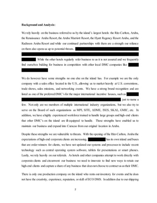2
Background and Analysis:
We rely heavily on the business referred to us by the island’s largest hotels: the Ritz-Carlton, Aruba,
the Renaissance Aruba Resort, the Aruba Marriott Resort, the Hyatt Regency Resort Aruba, and the
Radisson Aruba Resort and while our continued partnerships with them are a strength our reliance
on them also opens us up to potential threats. The Ritz Carlton, Aruba is discussing opening its own
in-house DMC, the Aruba Marriot often refers business to an event planner associated with their
former GM. While the other hotels regularly refer business to us it is not assured and we frequently
find ourselves bidding for business in competition with other local DMC companies like De Palm
Tours, Epic, and EAE.
We do however have some strengths no one else on the island has. For example we are the only
company with a sales office located in the U.S., allowing us to market heavily at U.S. conventions,
trade shows, sales missions, and networking events. We have a strong brand recognition and are
listed as one of the preferred DMC’s for the major international incentive houses, such as Maritz, BI
Worldwide, BCDM&I, Navigant, ITA Group, Wynford, AIMIA, Carlson Wagonlit, just to name a
few. Not only are we members of multiple international industry organizations, but we also try to
serve on the Board of such organizations as MPI, SITE, ADME, ISES, SKAL, GMIC, etc. In
addition, we have ahighly experienced workforce trained to handle large groups and high-end clients
that other DMC’s on the island are ill-equipped to handle. These strengths have enabled us to
maintain our business and expand into Curacao from our original location in Aruba.
Despite these strengths we are vulnerable to threats. With the opening of the Ritz-Carlton, Aruba the
expectations of high-end corporateclients areincreasing, De Palm Tours has its own island and buses
that are order winners for clients, we have not updated our systems and processes to include recent
technology such as central operating system software, tablets for presentations or smart phones.
Lastly, we rely heavily on our referrals. As hotels and other companies attempt to work directly with
corporate clients and circumvent our business we need to innovate to find new ways to retain our
high-end clients and capture a share of any business that doesnot choose to contract us as their DMC.
There is only one production company on the island who rents out inventory for events and he does
not have the creativity, experience, reputation, or skill of ECO DMS. Inaddition due to our shipping
 