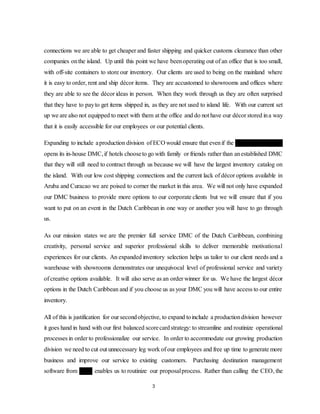 3
connections we are able to get cheaper and faster shipping and quicker customs clearance than other
companies onthe island. Up until this point we have beenoperating out of an office that is too small,
with off-site containers to store our inventory. Our clients are used to being on the mainland where
it is easy to order, rent and ship décor items. They are accustomed to showrooms and offices where
they are able to see the décor ideas in person. When they work through us they are often surprised
that they have to payto get items shipped in, as they are not used to island life. With our current set
up we are also not equipped to meet with them at the office and do not have our décor stored ina way
that it is easily accessible for our employees or our potential clients.
Expanding to include aproduction division of ECO would ensure that evenif the Ritz-Carlton, Aruba
opens its in-house DMC,if hotels chooseto go with family or friends rather than anestablished DMC
that they will still need to contract through us because we will have the largest inventory catalog on
the island. With our low cost shipping connections and the current lack of décor options available in
Aruba and Curacao we are poised to corner the market in this area. We will not only have expanded
our DMC business to provide more options to our corporate clients but we will ensure that if you
want to put on an event in the Dutch Caribbean in one way or another you will have to go through
us.
As our mission states we are the premier full service DMC of the Dutch Caribbean, combining
creativity, personal service and superior professional skills to deliver memorable motivational
experiences for our clients. An expanded inventory selection helps us tailor to our client needs and a
warehouse with showrooms demonstrates our unequivocal level of professional service and variety
of creative options available. It will also serve as an order winner for us. We have the largest décor
options in the Dutch Caribbean and if you choose us as your DMC you will have access to our entire
inventory.
All of this is justification for our secondobjective, to expand toinclude a productiondivision however
it goes hand in hand with our first balanced scorecardstrategy: to streamline and routinize operational
processes in order to professionalize our service. In order to accommodate our growing production
division we need to cut out unnecessary leg work of our employees and free up time to generate more
business and improve our service to existing customers. Purchasing destination management
software from Citrix enables us to routinize our proposalprocess. Rather than calling the CEO, the
 