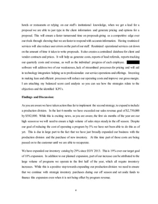 4
hotels or restaurants or relying on our staff’s institutional knowledge, when we get a lead for a
proposal we are able to just type in the client information and generate pricing and options for a
proposal. This will ensure a faster turnaround time on proposals giving us a competitive edge over
our rivals through showing that we arefaster to respondwith accurateinformation. Having routinized
services will also reduce user errors onthe partof our staff. Routinized operational services cut down
on the amount of time it takes to write proposals. It also creates a centralized database for client and
vendor contracts and prices. It will help us generate costs, reports of lead referrals, reports tracking
our quarterly costs and revenue, as well as the individual progress of each employee. Citrix DM
software will address two of our weaknesses, lack of streamlined processes for pricing and will aid
in technology integration helping us to professionalize our service operations andofferings. Investing
in making lean and efficient processes will reduce our operating costs and improve our gross margin.
I am attaching my balanced score card analysis so you can see how the strategies relate to the
objectives and the identified KPI’s.
Findings and Discussion:
As you areawarewe have takenaction thus far to implement the secondstrategy; to expand toinclude
a production division. In the last 6 months we have exceeded our sales revenue goal of $2,750,000
by $582,000. While this is exciting news, as you are aware, the first six months of the year are our
high seasonso we will need to ensure a high volume of sales stays steadyin the off season. Despite
our goal of reducing the cost of operating a program by 5% we have not been able to do this as of
yet. This is due in large part to the fact that we have just broadly expanded our business with the
production division and the purchase of new inventory. At this time part of those costs are being
passed on to the customer until we are able to recuperate.
We have expanded our inventory catalog by 29% since EOY 2013. This is 19% over our target goal
of 10% expansion. In addition to our planned expansion, part of our increase can be attributed to the
large volume of programs we operate in the first half of the year, which all require inventory
increases. While this is a positive step towards expanding our production division we need to ensure
that we continue with strategic inventory purchases during our off season and set aside funds to
finance this expansion even when it is not being offset by program revenue.
 