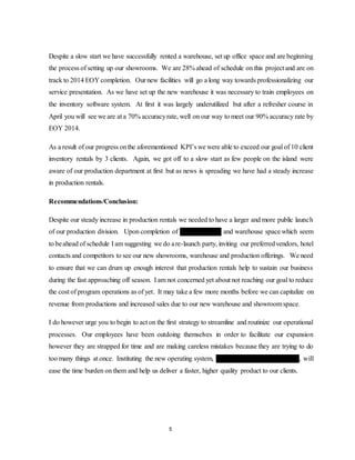 5
Despite a slow start we have successfully rented a warehouse, set up office space and are beginning
the process of setting up our showrooms. We are 28% ahead of schedule on this project and are on
track to 2014 EOY completion. Our new facilities will go a long way towards professionalizing our
service presentation. As we have set up the new warehouse it was necessary to train employees on
the inventory software system. At first it was largely underutilized but after a refresher course in
April you will see we are at a 70% accuracyrate, well on our way to meet our 90% accuracy rate by
EOY 2014.
As a result of our progress onthe aforementioned KPI’s we were able to exceed our goal of 10 client
inventory rentals by 3 clients. Again, we got off to a slow start as few people on the island were
aware of our production department at first but as news is spreading we have had a steady increase
in production rentals.
Recommendations/Conclusion:
Despite our steady increase in production rentals we needed to have a larger and more public launch
of our production division. Upon completion of our showrooms and warehouse space which seem
to beahead of schedule I am suggesting we do are-launch party, inviting our preferredvendors, hotel
contacts and competitors to see our new showrooms, warehouse and production offerings. We need
to ensure that we can drum up enough interest that production rentals help to sustain our business
during the fast approaching off season. I am not concerned yet about not reaching our goal to reduce
the cost of program operations as of yet. It may take a few more months before we can capitalize on
revenue from productions and increased sales due to our new warehouse and showroom space.
I do however urge you to begin to act on the first strategy to streamline and routinize our operational
processes. Our employees have been outdoing themselves in order to facilitate our expansion
however they are strapped for time and are making careless mistakes because they are trying to do
too many things at once. Instituting the new operating system, Citrix Destination Management, will
ease the time burden on them and help us deliver a faster, higher quality product to our clients.
 