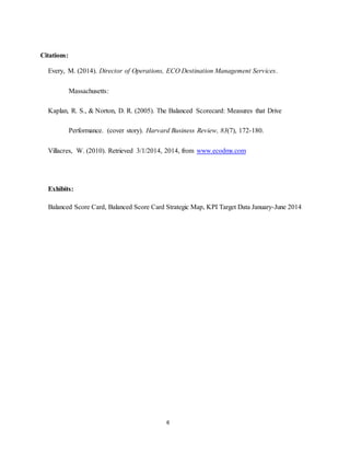 6
Citations:
Every, M. (2014). Director of Operations, ECO Destination Management Services.
Massachusetts:
Kaplan, R. S., & Norton, D. R. (2005). The Balanced Scorecard: Measures that Drive
Performance. (cover story). Harvard Business Review, 83(7), 172-180.
Villacres, W. (2010). Retrieved 3/1/2014, 2014, from www.ecodms.com
Exhibits:
Balanced Score Card, Balanced Score Card Strategic Map, KPI Target Data January-June 2014
 