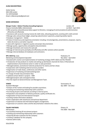 ALINA MACIERZYŃSKA
Sutton Surrey
SM1 4HB London
Tel: 07473329303
Email: A.Macierzynska@gmail.com
WORK EXPERIENCE
Morgan Tucker + Bolton Priestley Consulting Engineers London, UK
Finance Controller/Office Administrator Jul 2014 – April 2015
• Offer proactive and professional daily support to Directors, managing all communications & administration
efficiently and effectively
• Assistance with accounts (raising invoices & credit notes, allocating payments, assisting with credit control)
• Manage sales and purchase ledger, preparing subcontractors’ payments, preparing weekly reports
• Database management – Deltek
• Produce timely & accurate typed documentation including; minutes/agendas, presentations, proposals, reports,
letters & emails as and when required
• Liaise with engineers in regards to quotes and project documentation
• Manage quotes, opportunities and pipeline documentation
• Manage timesheets and invoices for each job
• Manage all internal quires promptly and effectively and offer solutions where possible
• Manage internal database of employees and contractors.
MTL ASCO Sp. z o.o. Pyskowice, PL
Marketing and Development Specialist Nov 2012 – April 2014
• Assisted with creation and implementation of marketing strategy of MTL ASCO and HELI POLSKA
• Introduction of new products to market and setting up distribution channels for them;  Planned and
implementation of promotional action in order to sales promotion
• Managed website, promotional materials production for clients and fairs shows
• Cooperation with marketing external services providers
• Organisation of trade shows, conferences and other events
• Supervision of marketing and telemarketing team
• In charge of tender documentation flow
• Updated contact details in projects - CRM
• Managed projects sales and opportunities
• Run the reports to General Director and Management Team.
VENDO Sosnicowice, PL
Assistant Manager Apr 2009 – Oct 2012
• Analysis of the market and looking for possible acquisitions
• Creating and maintaining relationships with customers
• Purchasing of parts and materials according to internal quires
• Preparation and completion of delivery protocols, quality certificates etc.
• Organization of local and international transport
• Creating market information database
• Close cooperation with warehouse and technical department
• Supervision of national and international logistic arrangements
• Supervision of customer orders and the documentation related to the orders.
TALENT PARTNERS Gliwice, PL
HR Assistant Feb 2008 – Mar 2009
• Successfully finalizing 20 recruitment projects
• Creating and maintaining relationships with customers
• Acquiring 30 new customers for the company
• Creating a database for the company.
• General admin tasks.
EDUCATION
 