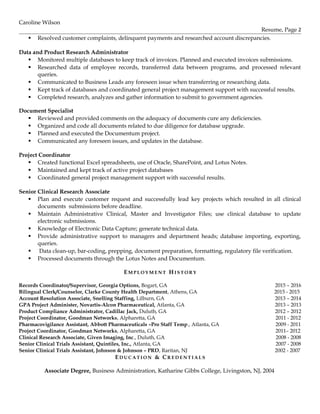 Caroline Wilson
Resume, Page 2
 Resolved customer complaints, delinquent payments and researched account discrepancies.
Data and Product Research Administrator
 Monitored multiple databases to keep track of invoices. Planned and executed invoices submissions.
 Researched data of employee records, transferred data between programs, and processed relevant
queries.
 Communicated to Business Leads any foreseen issue when transferring or researching data.
 Kept track of databases and coordinated general project management support with successful results.
 Completed research, analyzes and gather information to submit to government agencies.
Document Specialist
 Reviewed and provided comments on the adequacy of documents cure any deficiencies.
 Organized and code all documents related to due diligence for database upgrade.
 Planned and executed the Documentum project.
 Communicated any foreseen issues, and updates in the database.
Project Coordinator
 Created functional Excel spreadsheets, use of Oracle, SharePoint, and Lotus Notes.
 Maintained and kept track of active project databases
 Coordinated general project management support with successful results.
Senior Clinical Research Associate
 Plan and execute customer request and successfully lead key projects which resulted in all clinical
documents submissions before deadline.
 Maintain Administrative Clinical, Master and Investigator Files; use clinical database to update
electronic submissions.
 Knowledge of Electronic Data Capture; generate technical data.
 Provide administrative support to managers and department heads; database importing, exporting,
queries.
 Data clean-up, bar-coding, prepping, document preparation, formatting, regulatory file verification.
 Processed documents through the Lotus Notes and Documentum.
EM P L O Y M E N T HI S T O R Y
Records Coordinator/Supervisor, Georgia Options, Bogart, GA 2015 – 2016
Bilingual Clerk/Counselor, Clarke County Health Department, Athens, GA 2015 - 2015
Account Resolution Associate, Snelling Staffing, Lilburn, GA 2013 – 2014
GPA Project Administer, Novartis-Alcon Pharmaceutical, Atlanta, GA 2013 – 2013
Product Compliance Administrator, Cadillac Jack, Duluth, GA 2012 – 2012
Project Coordinator, Goodman Networks, Alpharetta, GA 2011 - 2012
Pharmacovigilance Assistant, Abbott Pharmaceuticals –Pro Staff Temp., Atlanta, GA 2009 - 2011
Project Coordinator, Goodman Networks, Alpharetta, GA 2011– 2012
Clinical Research Associate, Given Imaging, Inc., Duluth, GA 2008 - 2008
Senior Clinical Trials Assistant, Quintiles, Inc., Atlanta, GA 2007 - 2008
Senior Clinical Trials Assistant, Johnson & Johnson – PRD, Raritan, NJ 2002 - 2007
ED U C A T I O N & CR E D E N T I A L S
Associate Degree, Business Administration, Katharine Gibbs College, Livingston, NJ, 2004
 