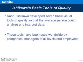 Page 2
Ishikawa’s Basic Tools of Quality
• Kaoru Ishikawa developed seven basic visual
tools of quality so that the average person could
analyze and interpret data.
• These tools have been used worldwide by
companies, managers of all levels and employees.
 