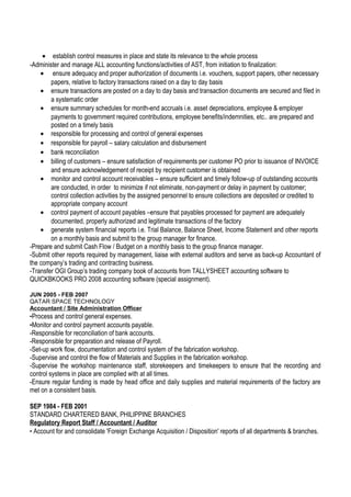 • establish control measures in place and state its relevance to the whole process
-Administer and manage ALL accounting functions/activities of AST, from initiation to finalization:
• ensure adequacy and proper authorization of documents i.e. vouchers, support papers, other necessary
papers, relative to factory transactions raised on a day to day basis
• ensure transactions are posted on a day to day basis and transaction documents are secured and filed in
a systematic order
• ensure summary schedules for month-end accruals i.e. asset depreciations, employee & employer
payments to government required contributions, employee benefits/indemnities, etc.. are prepared and
posted on a timely basis
• responsible for processing and control of general expenses
• responsible for payroll – salary calculation and disbursement
• bank reconciliation
• billing of customers – ensure satisfaction of requirements per customer PO prior to issuance of INVOICE
and ensure acknowledgement of receipt by recipient customer is obtained
• monitor and control account receivables – ensure sufficient and timely follow-up of outstanding accounts
are conducted, in order to minimize if not eliminate, non-payment or delay in payment by customer;
control collection activities by the assigned personnel to ensure collections are deposited or credited to
appropriate company account
• control payment of account payables –ensure that payables processed for payment are adequately
documented, properly authorized and legitimate transactions of the factory
• generate system financial reports i.e. Trial Balance, Balance Sheet, Income Statement and other reports
on a monthly basis and submit to the group manager for finance.
-Prepare and submit Cash Flow / Budget on a monthly basis to the group finance manager.
-Submit other reports required by management, liaise with external auditors and serve as back-up Accountant of
the company’s trading and contracting business.
-Transfer OGI Group’s trading company book of accounts from TALLYSHEET accounting software to
QUICKBKOOKS PRO 2008 accounting software (special assignment).
JUN 2005 - FEB 2007
QATAR SPACE TECHNOLOGY
Accountant / Site Administration Officer
-Process and control general expenses.
-Monitor and control payment accounts payable.
-Responsible for reconciliation of bank accounts.
-Responsible for preparation and release of Payroll.
-Set-up work flow, documentation and control system of the fabrication workshop.
-Supervise and control the flow of Materials and Supplies in the fabrication workshop.
-Supervise the workshop maintenance staff, storekeepers and timekeepers to ensure that the recording and
control systems in place are complied with at all times.
-Ensure regular funding is made by head office and daily supplies and material requirements of the factory are
met on a consistent basis.
SEP 1984 - FEB 2001
STANDARD CHARTERED BANK, PHILIPPINE BRANCHES
Regulatory Report Staff / Accountant / Auditor
- Account for and consolidate 'Foreign Exchange Acquisition / Disposition' reports of all departments & branches.
 