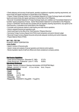 - Check adequacy and accuracy of said reports, ascertain compliance to regulatory reporting requirements, and
ensure timely and regular submission to Central Bank of the Philippines.
- Prepare 'Foreign Exchange Position' and 'Consolidated Statement of Foreign Exchange Assets and Liabilities'
reports and ensure timely and regular submission to Central Bank of the Philippines.
- Reconcile 'Consolidated Statement of Foreign Exchange Assets and Liabilities' and 'Consolidated Statement of
Condition' reports (prepared by Finance). Submit 'Reconciliation Statement' to Central Bank of the Philippines.
- Ensure a 'Certification' that the bank has complied with the regulatory reporting requirements, duly signed by the
Chief Executive, is submitted to the Central Bank of the Philippines.
- Formulate audit procedures relative to retail banking and trade finance operations.
- Perform assigned financial and operations audit.
- Submit audit report to the office of the 'Chief Executive, Philippine Branches'.
- Summarize Foreign Currency Deposit Unit (FCDU) book transactions and post to General Ledger.
- Reconcile Foreign Currency Deposit Accounts and provide adequate monitoring and control measures.
- Prepare Balance Sheet of FCDU.
MAY 1982 - FEB 1984
FILINVEST CREDIT CORPORATION
Junior Auditor
- Assist in conduct of financial audits.
- Assist in review and analysis of manual operations and internal control systems.
- Review liquidation reports of staff and officers and check compliance to company policies.
Civil Service Eligibilities
- Career Service Professional - (December 07, 1980) - 87.37%
- Career Service Sub - Professional - (June 17, 1979)- 83.60%
Educational Attainment
- Course - Bachelor of Science in Business Administration (ACCOUNTING Major)
- School - UNIVERSITY OF THE EAST 1977(Jun)-1981(Mar) Manila , Philippines
Personal Information
- Height 5’9”
- Weight 165 lbs.
- Birthdate June 30, 1960
- Citizenship Filipino
- Passport No. XX44005074 (18aug2009 – 17aug2014)
 