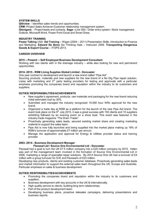 2
SYSTEM SKILLS
Qlikview: - Identifies sales trends and opportunities.
CRM:-Project Sales Achiever-Customer relationship management system.
Glenigans: - Project leads and contacts. Sage:–Line 500:- Order entry system- Stock management.
Outlook, Microsoft Word, Power Point Excel and Smart Draw,
INDUSTRY TRAINING
Power Talking USA. Xel Training – Wigan (2004 – 2011) Presentation Skills, Introduction to Finance
and Marketing. Edward De Bono Six Thinking Hats – Instructor 2006. Transporting Dangerous
Goods & Export Course – ITOPS 2013.
CAREER OVERVIEW
2015 – Present :- Self Employed Business Development Consultant
Working with two clients with in the drainage industry – while also looking for new and permanent
opportunities.
2014- 2015:- RSM Lining Supplies Global Limited - Doncaster
One year contract to development and launch a new brand called “Pipe Aid”
Sourcing products, materials and new suppliers for the new brand of a No Dig Pipe repair solution.
Liaise with marketing and 3
rd
party testing providers for testing and approvals with a particular
emphasis promoting the companies brand and reputation within the industry to its customers and
suppliers.
DUTIES/ RESPONSIBILITIES/ACHIEVEMENTS
 New supplier’s agreement, products, raw materials and packaging for the new brand reducing
initial estimated cost by 30%.
 Submitted and managed the industry recognized 10,000 hour WRc approval for the new
brand.
 Organized a trade day at RSM as a platform for the launch of the new Pipe Aid brand. The
event took place on the 9
th
July 2015, it was a great success with 150 clients and 10 suppliers
exhibiting followed by an evening event on a show boat. This event was featured in the
industry trade magazine “The Drain Trader”.
 Proactively generating sales leads, secured existing market share and creating marketing
material to support the sales team.
 Pipe Aid is now fully launched and being supplied into the market place making up 18% of
RSM’s turnover of approximately £7 million per annum.
 Manage the application and approval for Energy & Utilities provider status and training
provider.
2003- 2014:- Business Development Manager
Flexseal Ltd / Source One Environmental Ltd - Doncaster
Flexseal had a goal to turn the UK £7.5 million company into a £20 million company by 2015. Helen
was part of the management team involved in the formation of Source One Environmental Ltd in
2006, marketing a range of specialist repair solutions. By 2014 Source One UK had a turnover of £4
million with a group turnover for S1E and Flexseal’s of £23 million.
Developing new products, clients and existing customer database. Proactively generating sales leads
and market information to support the external sales team throughout the UK, Europe and Australia.
Particular emphasis on sales & business development.
DUTIES/ RESPONSIBILITIES/ACHIEVEMENTS
 Promoting the companies brand and reputation within the industry to its customers and
suppliers.
 Business development with key accounts in the UK & Internationally.
 High quality service to clients, building long term relationships.
 Part of the product development team.
 Developing business plans, proactive telesales campaigns, delivering presentations and
business reports.
 