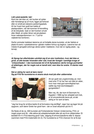 IA	Nyhedsbrev	
	
3	
Lidt cykel-æstetik- tak!
Kønt ser det ikke ud, når bunker af cykler
står henslængt op af mure, ligger på fortovet
eller er smidt på naboens parkeringsplads.
IA har hvad man godt kan kalde et
pladsproblem, når det kommer til henstilling
af de tohjulede. Især er det hverken smukt
eller tilladt, at cykler bliver sat på pladsen
foran naboejendommen i nr. 7 (ud for
vejledernes kontorer).
Derfor anmoder ledelsen lærerne om at fortælle deres kursister, at der faktisk er
plads til overs i cykelstativerne i gården mellem forhus og baghus. Lærerne kan så
måske til gengæld anbringe deres cykler i kælderen, hvor der er rigelig plads - og
tørvejr.
--
IA Sprog har efterhånden udviklet sig til en stor institution, hvor det ikke er
givet, at alle kender hinanden eller ved, hvad der foregår i samtlige kroge af
'virksomheden'. I den kommende tid vil IA Nyhedsbrev derfor bringe portrætter
af afdelinger, der for nogle nok er kendt stof, men ikke for andre. Vi starter med
FVU:
Det er aldrig for sent at lære mere!
Og på FVU får kursisterne et ekstra skub mod job eller uddannelse
Ali ser godt nok ungdommelig ud, men
med sine 77 år har han vel nået en alder,
hvor man med god samvittighed kan
sætte sig med slumretæppet i
gyngestolen?
Men nej, Ali, der kom til Danmark fra
Egypten i 1966 og har arbejdet som kok,
er et omvandrende bevis på, at det
aldrig er for sent at lære.
"Jeg har brug for at blive bedre til at formulere mig skriftligt", siger han og tager fat på
opgaven, som lærer Grete har givet ham - der er snart eksamen på trin 4.
De fleste af de ca. 400 kursister på Forberedende Voksen Undervisning, FVU, er
noget yngre end Ali - ofte aktive på arbejdsmarkedet eller på vej til en uddannelse. Et
bestået trin 4 i FVU-læsning giver f.eks. adgang til erhvervsskolerne eller 9. klasse
(sammen med FVU-matematik trin 2). For kursisterne er FVU chancen for at få styr
 
