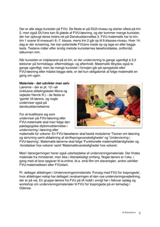 IA	Nyhedsbrev	
	
5	
Der er alle slags kursister på FVU. De fleste er på DU2-niveau og starter oftest på trin
2, men også DU1ere kan få glæde af FVU-læsning, og der kommer mange kursister,
der har opbrugt deres treårs-ret på Danskuddannellse 3. FVU-matematik har to trin,
trin 1 svarer til niveauet i 6.-7. klasse, mens trin 2 går op til 9.klasses-niveau. Hver 14.
dag er der screening, her kan potentielle FVUere møde op og tage en eller begge
tests. Testene måler efter sindig metode kursisternes læseforståelse, ordforråd,
talkunnen mm.
Når kursisten er indplaceret på et trin, er der undervisning to gange ugentligt à 3,5
lektioner på formiddags- eftermiddags- og aftenhold. Matematik tilbydes også to
gange ugentligt, men da mange kursister i forvejen går på sprogskole eller
FVU-læsning eller måske begge dele, er det kun obligatorisk at følge matematik en
gang om ugen.
Materiale - det udvikler man selv
Lærerne - der er pt. 15 i alt
(inklusive afdelingsleder Mona og
vejleder Henrik R.) - de fleste er
'gamle' IA-lærere, og nogle
underviser også på
danskuddannelserne.
For at kvalificere sig som
underviser på FVU-læsning eller
FVU-matematik skal man følge den
pædagogiske diplomuddannelse i
undervisning i læsning eller
matematik for voksne: En FVU-læselærer skal bestå modulerne 'Teorier om læsning
og skrivning samt afdækning af skriftsprogsvanskeligheder' og 'Undervisning i
FVU-læsning'. Matematik-lærerne skal følge 'Funktionelle matematikfærdigheder og
-forståelser hos voksne' samt 'Matematikvanskeligheder hos voksne'.
Med i lærergerningen hører også udarbejdelse af undervisningsmateriale. Der findes
materiale fra ministeriet, men ikke i tilstrækkeligt omfang. Nogle lærere er f.eks. i
gang med at lave opgaver til ia-online, bl.a. små film om staveregler, andre udvikler
FVU-matematikken eller FVUstart.
Pt. deltager afdelingen i Undervisningsministeriets ‘Forsøg med FVU for tosprogede’,
hvor afdelingen netop har deltaget i evalueringen af den nye undervisningsvejledning,
der er på vej. En gruppe lærere fra FVU på IA holdt i øvrigt her i februar oplæg og
workshop om undervisningsmaterialer til FVU for tosprogede på en temadag i
Odense.
 