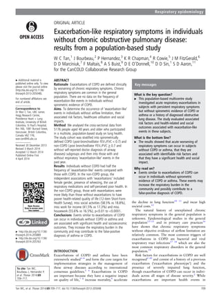 ORIGINAL ARTICLE
Exacerbation-like respiratory symptoms in individuals
without chronic obstructive pulmonary disease:
results from a population-based study
W C Tan,1
J Bourbeau,2
P Hernandez,3
K R Chapman,4
R Cowie,5
J M FitzGerald,6
D D Marciniuk,7
F Maltais,8
A S Buist,9
D E O’Donnell,10
D D Sin,1
S D Aaron,11
for the CanCOLD Collaborative Research Group
▸ Additional material is
published online only. To view
please visit the journal online
(http://dx.doi.org/10.1136/
thoraxjnl-2013-205048).
For numbered afﬁliations see
end of article.
Correspondence to
Dr Wan C Tan, UBC James
Hogg Research Centre,
Providence Heart + Lung
Institute, University of British
Columbia, St Paul’s Hospital,
Rm 166, 1081 Burrard Street,
Vancouver, British Columbia,
Canada V6Z 1Y6;
wan.tan@hli.ubc.ca
Received 20 December 2013
Revised 3 March 2014
Accepted 12 March 2014
Published Online First
4 April 2014
▸ http://dx.doi.org/10.1136/
thoraxjnl-2014-205889
▸ http://dx.doi.org/10.1136/
thoraxjnl-2014-205763
To cite: Tan WC,
Bourbeau J, Hernandez P,
et al. Thorax 2014;69:
709–717.
ABSTRACT
Rationale Exacerbations of COPD are deﬁned clinically
by worsening of chronic respiratory symptoms. Chronic
respiratory symptoms are common in the general
population. There are no data on the frequency of
exacerbation-like events in individuals without
spirometric evidence of COPD.
Aims To determine the occurrence of ‘exacerbation-like’
events in individuals without airﬂow limitation, their
associated risk factors, healthcare utilisation and social
impacts.
Method We analysed the cross-sectional data from
5176 people aged 40 years and older who participated
in a multisite, population-based study on lung health.
The study cohort was stratiﬁed into spirometrically
deﬁned COPD (post-bronchodilator FEV1/FVC < 0.7) and
non-COPD (post bronchodilator FEV1/FVC ≥ 0.7 and
without self-reported doctor diagnosis of airway
diseases) subgroups and then into those with and
without respiratory ‘exacerbation-like’ events in the
past year.
Results Individuals without COPD had half the
frequency of ‘exacerbation-like’ events compared with
those with COPD. In the non-COPD group, the
independent associations with ‘exacerbations’ included
female gender, presence of wheezing, the use of
respiratory medications and self-perceived poor health. In
the non-COPD group, those with exacerbations were
more likely than those without exacerbations to have
poorer health-related quality of life (12-item Short-Form
Health Survey), miss social activities (58.5% vs 18.8%),
miss work for income (41.5% vs 17.3%) and miss
housework (55.6% vs 16.5%), p<0.01 to <0.0001.
Conclusions Events similar to exacerbations of COPD
can occur in individuals without COPD or asthma and
are associated with signiﬁcant health and socioeconomic
outcomes. They increase the respiratory burden in the
community and may contribute to the false-positive
diagnosis of asthma or COPD.
INTRODUCTION
Exacerbations of COPD and asthma have been
extensively studied1–4
and form the core targets for
implementation strategies in the management of
these airway diseases according to international
consensus guidelines.5 6
Exacerbations in COPD
are important because they have a negative impact
on quality of life,7 8
increase mortality,9
accelerate
the decline in lung function10 11
and incur high
societal costs.12
The natural history of unexplained chronic
respiratory symptoms in the general population is
unknown. Epidemiological studies in the general
population13–15
and in primary care practices16
have shown that chronic respiratory symptoms
without objective evidence of airﬂow limitation are
relatively common. The most common triggers of
exacerbations in COPD are bacterial and viral
respiratory tract infections17 18
which are also the
most common respiratory disorders in the general
population.19
Risk factors for exacerbations in COPD are well
recognised2 20
and consist of a history of a previous
exacerbation (‘exacerbation phenotype’) and the
presence of severely impaired lung function,
though exacerbation of COPD can occur in indivi-
duals across all stages of disease severity.2
While
exacerbations are important health events in
Open Access
Scan to access more
free content
Key messages
What is the key question?
▸ This population-based multicentre study
investigated acute respiratory exacerbations in
subjects with persistent respiratory symptoms
but without spirometric evidence of COPD or
asthma or a history of diagnosed obstructive
lung disease. The study evaluated associated
risk factors and health-related and social
outcomes associated with exacerbation-like
events in these subjects.
What is the bottom line?
▸ The results showed that acute worsening of
respiratory symptoms can occur in subjects
without COPD or asthma, that they are
associated with identiﬁable risk factors and
that they have a signiﬁcant health and social
impact.
Why read on?
▸ Events similar to exacerbations of COPD can
occur in individuals without spirometric
evidence of COPD or asthma. These events may
increase the respiratory burden in the
community and possibly contribute to a
false-positive diagnosis of COPD.
Tan WC, et al. Thorax 2014;69:709–717. doi:10.1136/thoraxjnl-2013-205048 709
Respiratory epidemiology
 