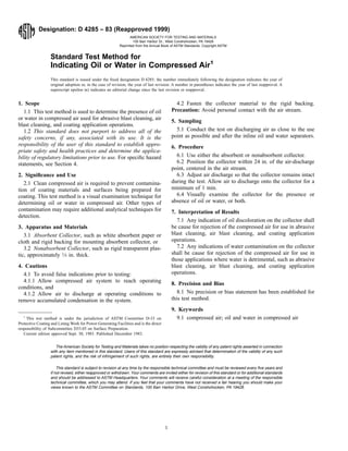 Designation: D 4285 – 83 (Reapproved 1999)
Standard Test Method for
Indicating Oil or Water in Compressed Air1
This standard is issued under the ﬁxed designation D 4285; the number immediately following the designation indicates the year of
original adoption or, in the case of revision, the year of last revision. A number in parentheses indicates the year of last reapproval. A
superscript epsilon (e) indicates an editorial change since the last revision or reapproval.
1. Scope
1.1 This test method is used to determine the presence of oil
or water in compressed air used for abrasive blast cleaning, air
blast cleaning, and coating application operations.
1.2 This standard does not purport to address all of the
safety concerns, if any, associated with its use. It is the
responsibility of the user of this standard to establish appro-
priate safety and health practices and determine the applica-
bility of regulatory limitations prior to use. For speciﬁc hazard
statements, see Section 4.
2. Signiﬁcance and Use
2.1 Clean compressed air is required to prevent contamina-
tion of coating materials and surfaces being prepared for
coating. This test method is a visual examination technique for
determining oil or water in compressed air. Other types of
contamination may require additional analytical techniques for
detection.
3. Apparatus and Materials
3.1 Absorbent Collector, such as white absorbent paper or
cloth and rigid backing for mounting absorbent collector, or
3.2 Nonabsorbent Collector, such as rigid transparent plas-
tic, approximately 1⁄4 in. thick.
4. Cautions
4.1 To avoid false indications prior to testing:
4.1.1 Allow compressed air system to reach operating
conditions, and
4.1.2 Allow air to discharge at operating conditions to
remove accumulated condensation in the system.
4.2 Fasten the collector material to the rigid backing.
Precaution: Avoid personal contact with the air stream.
5. Sampling
5.1 Conduct the test on discharging air as close to the use
point as possible and after the inline oil and water separators.
6. Procedure
6.1 Use either the absorbent or nonabsorbent collector.
6.2 Position the collector within 24 in. of the air-discharge
point, centered in the air stream.
6.3 Adjust air discharge so that the collector remains intact
during the test. Allow air to discharge onto the collector for a
minimum of 1 min.
6.4 Visually examine the collector for the presence or
absence of oil or water, or both.
7. Interpretation of Results
7.1 Any indication of oil discoloration on the collector shall
be cause for rejection of the compressed air for use in abrasive
blast cleaning, air blast cleaning, and coating application
operations.
7.2 Any indications of water contamination on the collector
shall be cause for rejection of the compressed air for use in
those applications where water is detrimental, such as abrasive
blast cleaning, air blast cleaning, and coating application
operations.
8. Precision and Bias
8.1 No precision or bias statement has been established for
this test method.
9. Keywords
9.1 compressed air; oil and water in compressed air
The American Society for Testing and Materials takes no position respecting the validity of any patent rights asserted in connection
with any item mentioned in this standard. Users of this standard are expressly advised that determination of the validity of any such
patent rights, and the risk of infringement of such rights, are entirely their own responsibility.
This standard is subject to revision at any time by the responsible technical committee and must be reviewed every ﬁve years and
if not revised, either reapproved or withdrawn. Your comments are invited either for revision of this standard or for additional standards
and should be addressed to ASTM Headquarters. Your comments will receive careful consideration at a meeting of the responsible
technical committee, which you may attend. If you feel that your comments have not received a fair hearing you should make your
views known to the ASTM Committee on Standards, 100 Barr Harbor Drive, West Conshohocken, PA 19428.
1
This test method is under the jurisdiction of ASTM Committee D-33 on
Protective Coating and Lining Work for Power Generating Facilities and is the direct
responsibility of Subcommittee D33.05 on Surface Preparation.
Current edition approved Sept. 30, 1983. Published December 1983.
1
AMERICAN SOCIETY FOR TESTING AND MATERIALS
100 Barr Harbor Dr., West Conshohocken, PA 19428
Reprinted from the Annual Book of ASTM Standards. Copyright ASTM
 