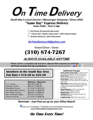 OOn TTime
South Bay’s Local Courier
“Same Day” Express Delivery
Notary Public
2-3 Hour Standard
1-Hour Or
4-Hour Special
OnTimeDelivery48@yahoo.com
Howard Simon
(310) 874
ALWAYS AVAILABLE ANYTIME
Please call for a complete rate brochure
All Prices Include Pick-Up and Delivery
Reminder / Just Post us
Like us on Facebook / Facebook.com
www.
On Time Every TimeOn Time Every TimeOn Time Every TimeOn Time Every Time
Anywhere in the South Bay Area
Flat Rate > $16.50 to $28.50
Minimum / Maximum
L.A. County ............ ..........$60.00To $85.00
Orange County....... ..........$60.00 To $95.00
Riverside County.... ..........$110.00 To
San Bernardino County.....$110.00 To $295.00
San Diego County.. ..........$200.00 To $295.00
San Fernando Valley.........$75.00 To $120.00
Ventura County ...... ..........$110.00 To $250.00
TTime DDelivery
South Bay’s Local Courier / Messenger Company /
Same Day” Express Delivery
Notary Public / Drive & Sign
3 Hour Standard Delivery
Hour Or “Direct Delivery”- 20% Surcharge
Hour Special- 20% Discount
OnTimeDelivery48@yahoo.com
Howard Simon – Owner
(310) 874-7267
ALWAYS AVAILABLE ANYTIME
all for a complete rate brochure / Special Rate requests are welcome
Up and Delivery / MASTERCARD AND VISA ACCEPTED
Reminder / Just Post us up on your Office Board
Like us on Facebook / Facebook.com/ontimedeliverybyHoward
www.Ontimedeliverybyhoward.com
On Time Every TimeOn Time Every TimeOn Time Every TimeOn Time Every Time!!!!
Anywhere in the South Bay Area
Flat Rate > $16.50 to $28.50
Minimum / Maximum
To $85.00
$60.00 To $95.00
.00 To $275.00
.00 To $295.00
$200.00 To $295.00
$75.00 To $120.00
.00 To $250.00
Additional Charges
o Palos Verdes & San Pedro
is sometimes included to Pick
o Round Trips :
the trip, & only half price for the return trip.
o Extra Stops : Regular charge apples to most
distant delivery and only half price for all stops that
are enroute.
o After Hours : Orders delivered a
include a 25% surcharge. Departures before 8am
or deliveries after 5pm may include a 50%
surcharge.
o Urgent Request :
deliver your package with no stops.
o Waiting Time :
o Parking Fee: Will be charged, only
Time pays for parking
o Freight Charge :
elivery
/ Since 2002
20% Surcharge
ALWAYS AVAILABLE ANYTIME
Special Rate requests are welcome
MASTERCARD AND VISA ACCEPTED
on your Office Board!
ontimedeliverybyHoward
Additional Charges
Palos Verdes & San Pedro : A $5.00 Charge
is sometimes included to Pick-Ups & Deliveries
Regular price for the first leg of
& only half price for the return trip.
Regular charge apples to most
distant delivery and only half price for all stops that
Orders delivered after 3PM may
include a 25% surcharge. Departures before 8am
or deliveries after 5pm may include a 50%
Urgent Request : ( 20% Surcharge) Will
deliver your package with no stops.
Waiting Time : $26.50 Per Hour
Will be charged, only when On
Time pays for parking
Freight Charge : $22.50 Per every 100Lbs.
 