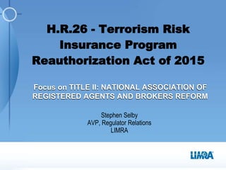 Stephen Selby
AVP, Regulator Relations
LIMRA
H.R.26 - Terrorism Risk
Insurance Program
Reauthorization Act of 2015
Focus on TITLE II: NATIONAL ASSOCIATION OF
REGISTERED AGENTS AND BROKERS REFORM
 