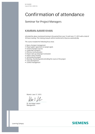 Learning Campus
Seminar for Project Managers
KAMRAN AAMIR KHAN
attended the above mentioned training in the period from June 13 until June 17, 2015 with a total of
40 hours training. This training measure will be transferred to 4Success automatically.
The course included the following focus areas:
§ Basics of project management
§ Project goals / agreement on project goals
§ Factors of project success
§ Leadership in projects
§ Effective communication
§ Project start up and project conclusion
§ Project status meeting
§ Structuring the project
§ Planning, monitoring and controlling the course of the project
§ Team development
§ Conflict management
Confirmation of attendance
GID: Z003H0FE
Course ID: PRL-E.C-28812136
Munich, June 17, 2015
Dr. Kai-Holger Liebert
Management
 