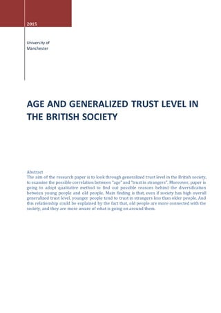 2015
University of
Manchester
AGE AND GENERALIZED TRUST LEVEL IN
THE BRITISH SOCIETY
Abstract
The aim of the research paper is to look through generalized trust level in the British society,
to examine the possible correlation between “age” and “trust in strangers”. Moreover, paper is
going to adopt qualitative method to find out possible reasons behind the diversification
between young people and old people. Main finding is that, even if society has high overall
generalized trust level, younger people tend to trust in strangers less than older people. And
this relationship could be explained by the fact that, old people are more connected with the
society, and they are more aware of what is going on around them.
 