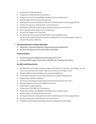  SafetySystemImplementation.
 Preparationof DQ,IQ& OQ of equipments
 Preparationof daily,weekly&MonthlyMaintenance relatedreports
 Monitoring& Controllingmaintenance costs.
 Writingmaintenance strategiestohelpwithinstallation&commissioning guidelines.
 Analysisof rootcause of Breakdownsandrectification.
 Preparationof Standardoperatingproceduresof operationof all utilities.
 Ensure goodhousekeepingaspersite objectives
 To meetSHE targetsfor his/herarea.
 To coordinate andassist productionheadinimproving/addressing
complaints/troubleshootingthe processandabsorptionof new technologiesinorderto
improve the productoffering.
 NeulandLaboratories Limited,Hyderabad
 Workedas a Executive EngineerinEngineeringservices department
 Durationof EmploymentFromApril 2010 to April 2013
ProjectsHandled:
 Commissioningcentrifugalpumpswithcapacityof 5 m3
/hr
 Erectionof 630 Lts glasslinedreactormake NILE Ltd includingwithutilities
Key Skillsand Achievements
 Maintenance and trouble shooting of glass line reactors, SS Reactors, Centrifuges, SS tray
Driers,Vacuumtray driers,waterringvacuumpumps,Centrifuges,Pumps
 DesigningMaintenanceStrategies,ProceduresandMethods
 Planning&PreparationPreventivemaintenance schedule of Equipments
 Diagnosingbreakdownproblems.
 Directing,Instructingandsupervisingmaintenance techniciansand fitters
 MaintainingDocumentsaspercGMP Requirement.
 SafetySystemImplementation.
 Preparationof DQ,IQ& OQ of equipments
 Preparationof daily,weekly&MonthlyMaintenance relatedreports
 Monitoring& Controllingmaintenance costs.
 Writingmaintenance strategiestohelpwithinstallation&commissioningguidelines.
 Analysisof rootcause of Breakdownsandrectification.
 Preparationof Standardoperatingproceduresof operationof all utilities.
 