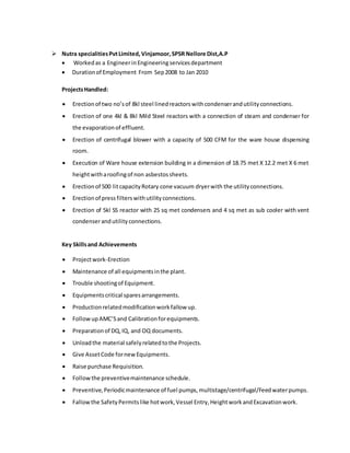  Nutra specialitiesPvtLimited,Vinjamoor,SPSR Nellore Dist,A.P
 Workedas a EngineerinEngineeringservicesdepartment
 Durationof Employment From Sep2008 to Jan 2010
ProjectsHandled:
 Erectionof two no’sof 8kl steel linedreactorswithcondenserandutilityconnections.
 Erection of one 4kl & 8kl Mild Steel reactors with a connection of steam and condenser for
the evaporationof effluent.
 Erection of centrifugal blower with a capacity of 500 CFM for the ware house dispensing
room.
 Execution of Ware house extension building in a dimension of 18.75 met X 12.2 met X 6 met
heightwitharoofingof non asbestossheets.
 Erectionof 500 litcapacityRotary cone vacuum dryerwith the utilityconnections.
 Erectionof pressfilterswithutilityconnections.
 Erection of 5kl SS reactor with 25 sq met condensers and 4 sq met as sub cooler with vent
condenserandutilityconnections.
Key Skillsand Achievements
 Projectwork-Erection
 Maintenance of all equipmentsinthe plant.
 Trouble shootingof Equipment.
 Equipmentscritical sparesarrangements.
 Productionrelatedmodificationworkfallow up.
 FollowupAMC’Sand Calibrationforequipments.
 Preparationof DQ,IQ, and OQ documents.
 Unloadthe material safelyrelatedtothe Projects.
 Give AssetCode fornewEquipments.
 Raise purchase Requisition.
 Followthe preventivemaintenance schedule.
 Preventive,Periodicmaintenance of fuel pumps,multistage/centrifugal/Feedwaterpumps.
 Fallowthe SafetyPermitslike hotwork,Vessel Entry,HeightworkandExcavationwork.
 