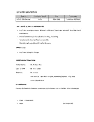 EDUCATION QUALIFICATION:
Degree Institute/ Board Year Percentage
B.Tech (Mechanical ) JNTU 2004-2008 First Class (60.91%)
SOFT SKILLS, INTERESTS & ATTRIBUTES:
 ProficientinusingcomputerskillssuchasMicrosoftWindows,MicrosoftWord,Excel and
PowerPoint.
 Interests-Listeningtomusic,PublicSpeaking,Travelling.
 Target orientedandconfidentpersonality.
 Maintainingleadershipskillsinall endeavors.
LANGUAGES:
 ProficientinEnglish,Telugu.
PERSONAL INFORMATION:
FatherName : Ch.Prakash Rao
Date Of Birth : 08- June -1984
Address: Ch.Srinivas
Flat No:404, Satya devaNilayam, Padmanagarphase 2ring road
Chintal,Hyderabad.
DECLARATION :
I herebydeclare thatthe above-submittedparticularsare true tothe bestof my knowledge.
 Place : Hyderabad.
 Date: (CH.SRINIVAS)
 