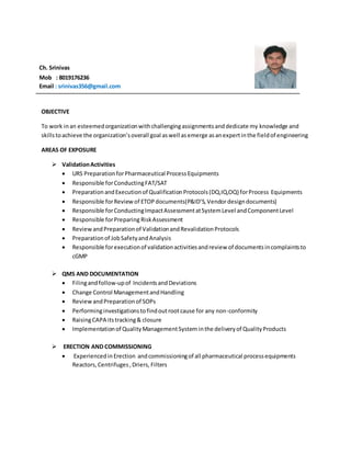 Ch. Srinivas
Mob : 8019176236
Email : srinivas356@gmail.com
OBJECTIVE
To work inan esteemedorganizationwithchallengingassignmentsanddedicate my knowledge and
skillstoachieve the organization’soverall goal aswell asemerge asanexpertinthe fieldof engineering
AREAS OF EXPOSURE
 ValidationActivities
 URS PreparationforPharmaceutical ProcessEquipments
 Responsible forConductingFAT/SAT
 Preparation andExecutionof QualificationProtocols(DQ,IQ,OQ) forProcess Equipments
 Responsible forReviewof ETOPdocuments(P&ID’S,Vendordesigndocuments)
 Responsible forConductingImpactAssessmentatSystemLevel andComponentLevel
 Responsible forPreparing RiskAssessment
 ReviewandPreparationof ValidationandRevalidationProtocols
 Preparationof JobSafetyandAnalysis
 Responsible forexecutionof validationactivitiesandreview of documentsincomplaintsto
cGMP
 QMS AND DOCUMENTATION
 Filingandfollow-upof IncidentsandDeviations
 Change Control ManagementandHandling
 ReviewandPreparationof SOPs
 Performinginvestigationstofindoutrootcause for any non-conformity
 RaisingCAPA itstracking& closure
 Implementationof QualityManagementSystem inthe deliveryof QualityProducts
 ERECTION AND COMMISSIONING
 ExperiencedinErection andcommissioningof all pharmaceutical processequipments
Reactors,Centrifuges,Driers, Filters
 