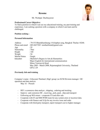 Resume
Mr. Wuttipat Duchtuyawat
Professional Career Objective:
To find a position in which I can use my educational training, my past training and
experience. I am seeking a position with a company in which I can learn and be
challenged.
Position seeking :
Personal Information
Address : 79/153 Rhamkhumheang 118,Saphan sung, Bangkok Thailan 10240.
Phone and email : 085-0437305 tomthaifriend@gmail.com
Age : 29
Nationality : Thai
Height : 168
Weight : 54
Marital Status : Single
Education : Bachelor's Degree in Arts & Humanities
Major English for international communication
Minor Tourism & Hotel
May 2005 - March 2008, Rajamangkala University, Thailand
GPA.3.29
Previously Job and training
Company’s name : Cdiscount Thailand ( BigC group ) as SCM Division manager / DC
operation and data analyze
May 16 – Present
- B2C e-commerce data analyze , shipping , ordering and stocking
- Improve and customize DC , receiving , pick, pack , ship and transport
- Following up WH return + cooperate CS and after sale
- Cooperate with IT and MIS/WMS team for any system error or incorrect data.
- Cooperate with finance and 2c2p for any invoice issue and order
- Cooperate with third party transport, report transport cost to higher manager.
 