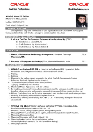 Abdullah Ahmed Ali Bajaber
(Master of IT Management)
Mobile: +966560564070
Email: abajaber8@gmail.com
CARRIER OBJECTIVE
Seeking to make long-term contributions to your organizations as an Oracle DBA. Having good
training and knowledge with Oracle, I am eager to join an excellent DBA team.
PROFESSIONAL QUALIFICATION
 Oracle Certified Professional Database Administration 10g (OCP)
a) Introduction to Oracle SQL 9i.
b) Oracle Database 10g Administration I.
c) Oracle Database 10g Administration II.
2011
EDUCATION
1. Master of Information Technology Management, Universiti Teknologi
Malaysia (UTM).
2014
2. Bachelor of Computer Application (BCA), Osmania University, India. 2011
ORACLE TRAINING
 ORACLE application DBA R12 at Haszone technology pvt.Ltd, Hyderabad, India.
1. Installations and Configuration of Oracle E-business Suite11i and R12.
2. Cloning.
3. Patching.
4. Planning for the backup-recover strategy for the whole Oracle E-Business suite System
5. Enhancing the Oracle Applications Performance.
6. Troubleshooting various applications issues/problems.
7. Applying latest Family Pack Patches
8. Maintained Oracle Applications with AD Utilities
9. Involved in Applications System Administration activities like setting up of profile options and
installing printers, creating and managing users and their responsibilities, menus, functions etc.
10. Helping Oracle Functional and Technical (developers) team members resole applications problems.
11. Installing, Configuring and troubleshooting Discoverer 4i.
12. Continuously updating and following the CHECK-LIST to proactively manage the production
environment.
 ORACLE 11G DBA at Willshire software technology PVT.Ltd, Hyderabad, India.
1. Installation and Configuration Oracle10G, and 11G.
2. Database Creation, tablespace Management, Storage Management.
3. Managing Datafiles, Controlfile, Redo logfiles, and maintenance of archive redo log files.
4. Managing of Parameters Files.
5. Managing Networking with Oracle10G and 11G.
6. Managing Backup Logical Backup and physical backup.
7. Monitoring Backup Recovery (Cold Backup and Hot Backup).
8. Managing Sql loader.
 