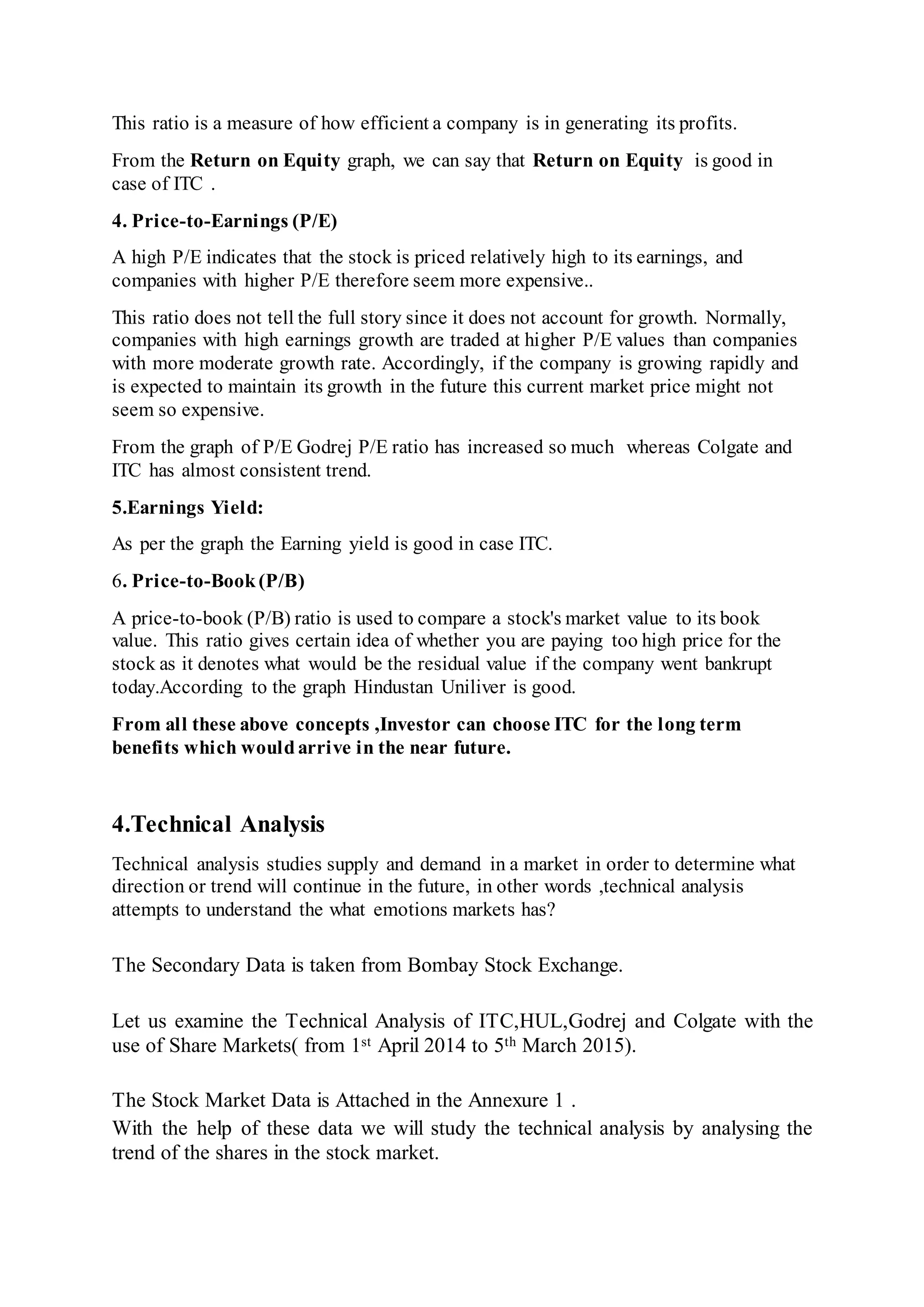 This ratio is a measure of how efficient a company is in generating its profits.
From the Return on Equity graph, we can say that Return on Equity is good in
case of ITC .
4. Price-to-Earnings (P/E)
A high P/E indicates that the stock is priced relatively high to its earnings, and
companies with higher P/E therefore seem more expensive..
This ratio does not tell the full story since it does not account for growth. Normally,
companies with high earnings growth are traded at higher P/E values than companies
with more moderate growth rate. Accordingly, if the company is growing rapidly and
is expected to maintain its growth in the future this current market price might not
seem so expensive.
From the graph of P/E Godrej P/E ratio has increased so much whereas Colgate and
ITC has almost consistent trend.
5.Earnings Yield:
As per the graph the Earning yield is good in case ITC.
6. Price-to-Book(P/B)
A price-to-book (P/B) ratio is used to compare a stock's market value to its book
value. This ratio gives certain idea of whether you are paying too high price for the
stock as it denotes what would be the residual value if the company went bankrupt
today.According to the graph Hindustan Uniliver is good.
From all these above concepts ,Investor can choose ITC for the long term
benefits which wouldarrive in the near future.
4.Technical Analysis
Technical analysis studies supply and demand in a market in order to determine what
direction or trend will continue in the future, in other words ,technical analysis
attempts to understand the what emotions markets has?
The Secondary Data is taken from Bombay Stock Exchange.
Let us examine the Technical Analysis of ITC,HUL,Godrej and Colgate with the
use of Share Markets( from 1st April 2014 to 5th March 2015).
The Stock Market Data is Attached in the Annexure 1 .
With the help of these data we will study the technical analysis by analysing the
trend of the shares in the stock market.
 