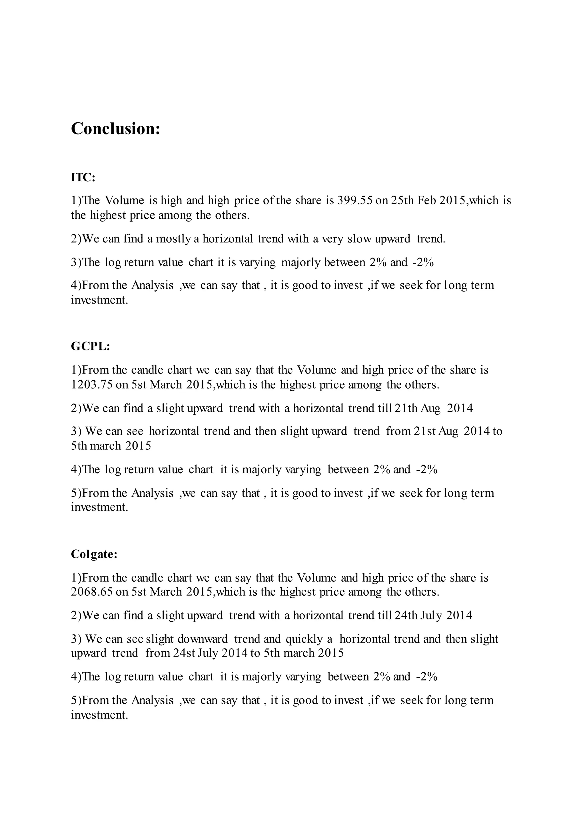 Conclusion:
ITC:
1)The Volume is high and high price of the share is 399.55 on 25th Feb 2015,which is
the highest price among the others.
2)We can find a mostly a horizontal trend with a very slow upward trend.
3)The log return value chart it is varying majorly between 2% and -2%
4)From the Analysis ,we can say that , it is good to invest ,if we seek for long term
investment.
GCPL:
1)From the candle chart we can say that the Volume and high price of the share is
1203.75 on 5st March 2015,which is the highest price among the others.
2)We can find a slight upward trend with a horizontal trend till 21th Aug 2014
3) We can see horizontal trend and then slight upward trend from 21st Aug 2014 to
5th march 2015
4)The log return value chart it is majorly varying between 2% and -2%
5)From the Analysis ,we can say that , it is good to invest ,if we seek for long term
investment.
Colgate:
1)From the candle chart we can say that the Volume and high price of the share is
2068.65 on 5st March 2015,which is the highest price among the others.
2)We can find a slight upward trend with a horizontal trend till 24th July 2014
3) We can see slight downward trend and quickly a horizontal trend and then slight
upward trend from 24st July 2014 to 5th march 2015
4)The log return value chart it is majorly varying between 2% and -2%
5)From the Analysis ,we can say that , it is good to invest ,if we seek for long term
investment.
 