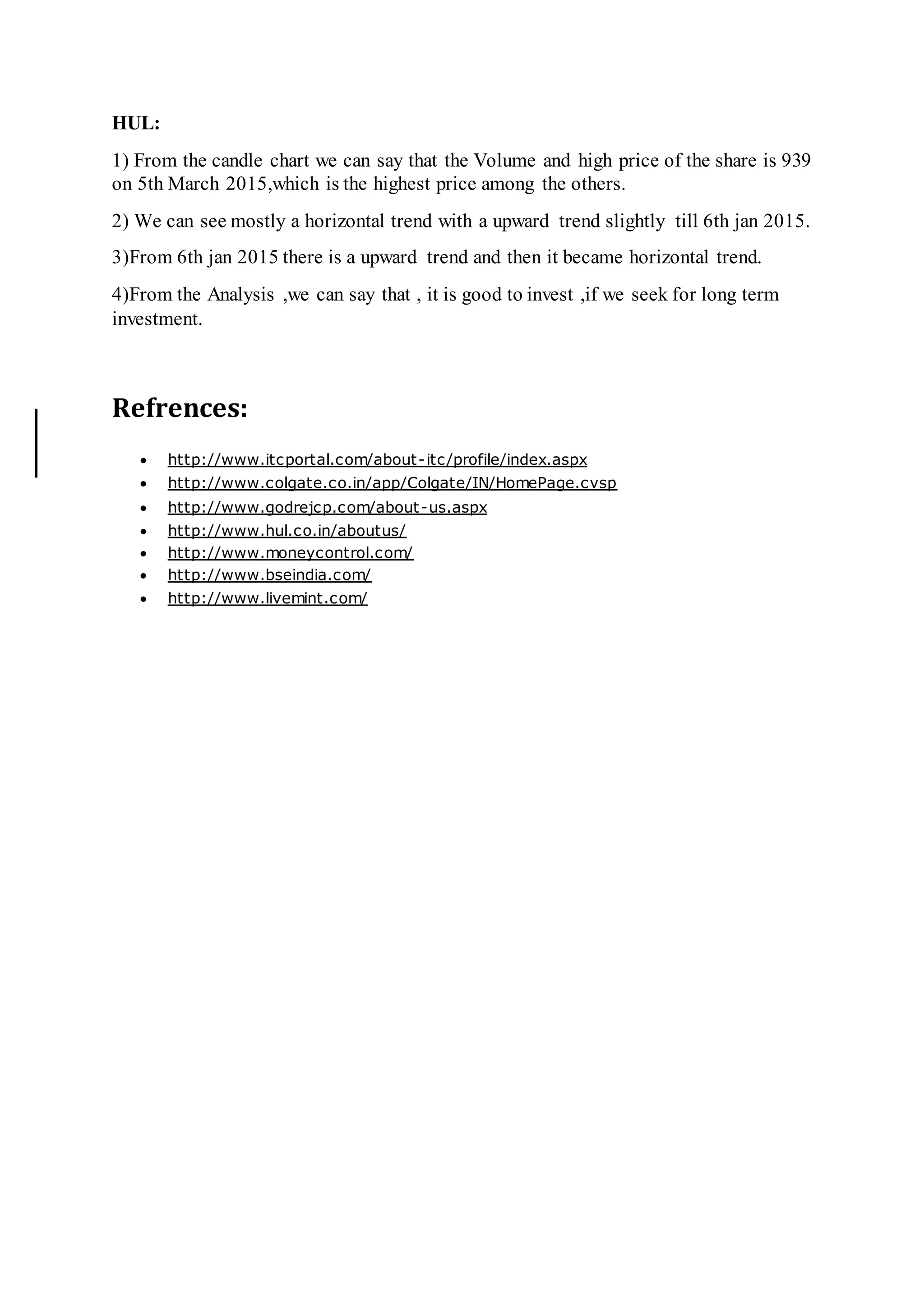 HUL:
1) From the candle chart we can say that the Volume and high price of the share is 939
on 5th March 2015,which is the highest price among the others.
2) We can see mostly a horizontal trend with a upward trend slightly till 6th jan 2015.
3)From 6th jan 2015 there is a upward trend and then it became horizontal trend.
4)From the Analysis ,we can say that , it is good to invest ,if we seek for long term
investment.7
Online International, Reviewed & Indexed Monthly Journal www.raijmr.com
9 Online International, Reviewed & Indexed Monthly Journal www.raijmr.com
Refrences:
 http://www.itcportal.com/about-itc/profile/index.aspx
 http://www.colgate.co.in/app/Colgate/IN/HomePage.cvsp
 http://www.godrejcp.com/about-us.aspx
 http://www.hul.co.in/aboutus/
 http://www.moneycontrol.com/
 http://www.bseindia.com/
 http://www.livemint.com/
 