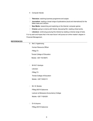  Computer literate
 Television: watching business programme and soapie.
 Journalism: reading a broad range of publications (local and international) for the
latest news and criticism.
 New Media: researching and exploring on the Internet; computer games
 Cinema: going to cinema with friends; discussing film; reading critical works.
 Literature: continuing pursuing this interest by reading a diverse range of texts.
It is my wish and hopes that in the near future I will pursue an online master’s degree in
Financial Management.
REFERENCES
 Ms S. Kgalemang
Human Resource Officer
P/Bag T3
Tonota College of Education
Mobile: +267 74318675
 Mr M.F. Kantopa
Librarian
P/Bag T3
Tonota College of Education
Mobile: +267 74553111
 Mr. W. Mutoko
P/Bag 00319 Gaborone
Lecturer at Botswana Accountancy College
Mobile: +267 71824291
 Dr A.Anyona
P/Bag 00319 Gaborone
3
 