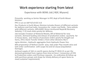 Work experience starting from latest
Experience with BEML Ltd.( KGF, Mysore)
Presently working as Senior Manager in PPC dept of Earth Mover
Division .
PPC is run on SAP R/3.0 ECC 6.0
Our Products in Earth Mover Division includes Dozers of different variants
for defence and Coal India, Excavators for major coal fields , Tatra vehicle
with different variants, ARV,AARV (Arjun Armoured Repair& Recovery
Vehicle), T-72 track chain purely for defence.
Job includes Creation of Material Master, Bill of Material for new
variants. Demand loading and release of production orders quarterly for
in house items, and release of purchase orders yearly for bought out
items, STO ( Stock Transfer Orders ) from other divisions like E
ngine division , Hydraulic aggregates from Hydraulic Power line.
MIS preparation of Rollout month wise, Sale order Plan month wise and
Sale order confirmation with scope list and LD clause (Liquidation
Damage) .
Achievd supply of 164 crs worth spares during FY 2014-15 as per the
demand generated from regions from time to time ( Conversion of STO
to Production orders and Purchase requests , Co-ordination & follow up
with purchase groups and shops for timely delivery of spare items to
meet customer requirement)
 