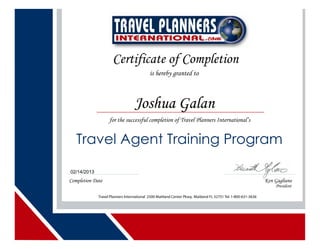 Certificate of Completion
is hereby granted to
for the successful completion of Travel Planners International’s
Travel Agent Training Program
Completion Date Ken Gagliano
President
Travel Planners International 2500 Maitland Center Pkwy, Maitland FL 32751 Tel.1-800-631-3636
Joshua Galan
02/14/2013
 