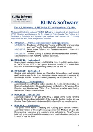 1
KLIMA Software
Ver. 4.1, Windows 10, MS Office 2013 compatible - (C) 2014.
Mechanical Software package ‘KLIMA Software’ is developed for designing of
HVAC (Heating, Ventilating and Air Conditioning), Water Supply, Fire Fighting and
Drainage – Buildings and Infrastructure services and consists of 13 mostly
interconnected with some independent modules:
1. MODULE 1 - Thermal characteristics of buildings elements
MODULE 1A Databases with Materials Thermal and Humidity characteristics
and Heat Transfer Coefficients (‘U’ values) estimation.
MODULE 1B Water Vapor Diffusion and Condensation within construction
elements.
MODULE 1C Thermal Stability of Buildings external construction elements.
Modules are based on ASHRAE / Serbian standards.
2A. MODULE 2A - Heating Load
Heating Load calculation based on BS/DIN-EN 12831 from 2003, edition 2009,
or DIN 4701 from 1959 or 1983 years. Automatic transfer of ‘U’ values from
Module 1. Common building geometry for Modules 2A and 2B.
2B. MODULE 2B - Cooling Load
Cooling Load calculation based on Equivalent temperatures and storage
coefficients as per Carrier Load estimation manual. Automatic transfer of ‘U’
values from Module 1. Common building geometry for Modules 2A and 2B.
3A. MODULE 3A - Heating Bodies
Automatic selection of heating bodies based on the results from the module for
Heating Load calculation. Heating bodies can be Radiators, Convectors, Pipe
Registers and Heating only FCU-s. Open Database to define new Heating
bodies from different manufacturers.
3B. MODULE 3B - Fan Coil Units
Automatic selection of Fan Coil Units (FCU-s) based on the results from the
module for Cooling Load calculation. FCU-s can be Cooling-Heating or only
Cooling. Open Database to define new FCU-s from different manufacturers.
4. MODULE 4 - Pipe Network
Two pipes, direct return – Heating and Cooling pipe network systems.
Automatic transfer of Heating/Cooling capacities from Modules 3A and 3B.
Dimensioning, balancing and pressure drop calculations. Flow-Pressure
balanced systems with available pressures and required pressure reductions
for each of pipe sections.
 