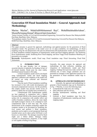 Marina Mazlan et al Int. Journal of Engineering Research and Applications www.ijera.com
ISSN : 2248-9622, Vol. 4, Issue 3( Version 1), March 2014, pp.19-25
www.ijera.com 19|P a g e
Generation Of Flood Inundation Model – General Approach And
Methodology
Marina Mazlan2
, MohdAdibMohammed Razi1
, MohdShalahuddinAdnan1
,
MustaffaAnjangAhmad1
,KhayrulApriAmsoSuis2
.
1
Senior Lecturer, Faculty of Civil and Environmental Engineering, UniversitiTun Hussein Onn Malaysia,86400
Parit Raja, BatuPahat, Johor, Malaysia.
2
Post-graduate student, Faculty of Civil and Environmental Engineering, UniversitiTun Hussein Onn Malaysia,
86400 Parit Raja, BatuPahat, Johor, Malaysia.
Abstract
This paper presents in general the approach, methodology and applied practice for the generation of flood
inundation model. The generation of the model cover on: (1) data availability, (2) methodology, (3) flood
modeling using the one-dimensional (1D) and two-dimensional (2D) hydrodynamic model, and (4) generation
of flood inundation modelof integration of hydrodynamic model and flood mapping approach. The Sembrong
River hydrodynamic model, Sembrong River flood mapping, and Kota Tinggi Flood Inundation Modeling are
presented as an example.
Keywords: Hydrodynamic model; Flood map; Flood inundation map; Flood forecasting; Flood Risk
Assessment.
I. INTRODUCTION
In the past decades, lots of damages
occurred, directly or indirectly, by flooding. In fact, of
all natural hazards, floods pose the most widely
distributed natural hazards to life today.
A flood inundation model will be developed
using hydrodynamic model and flood mapping
approach. Calibration and validation of the model will
be carried out using collected and historical
hydrological data.
Thus the need of flood inundation modelling
has increased in line with model developments and
increased computational resources, but the possibility
that simpler models may provide similar levels of
predictive ability has not actually been considered [5].
2-Dimensional (2D) hydrodynamic models
are best employed in conjunction with a Digital
Elevation Model (DEM) of the channel and floodplain
surface [4]. In conjunction with suitable inflow and
outflow boundary conditions, allows the water depth
and depth-averaged velocity to be computed at each
computational node at each time step. The recent
advancement in the computer technology enables the
computer models to be developed by modelling the
river system and perform a flood simulation,
prediction can be made to avoid unexpected flood and
remedial action can be taken earlier [4].Flood is well
known as a silent killer. The damages caused by flood
might cost a billion dollars. Damages widely
occurred, to infrastructures, properties, in fact might
as well capable of killing living things.
Generally, this paper presents the approach and
methodology for data collection, modeling and
integration of hydrodynamic model and flood
mapping. Findings from previous study carried out by
reference [4], at Kota Tinggi catchment area are
presented as examples of the application practices for
the generation of flood inundation model map in
Johor.
II. APPROACH AND METHODOLOGY
Generally, the approach and methodology to
generate a flood inundation map can be illustrated as
in Fig. 1. Whereby, it covers the following steps:
 Comprehend the study area; site visiting.
 Data collections and site surveys.
 Develop hydrodynamic modeling and flood
mapping.
 Generate a flood inundation map from the
integration of hydrodynamic modeling and flood
mapping output.
RESEARCH ARTICLE OPEN ACCESS
 