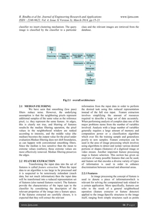 R. Bindhu et al Int. Journal of Engineering Research and Applications www.ijera.com
ISSN : 2248-9622, Vol. 4, Issue 3( Version 3), March 2014, pp.15-21
www.ijera.com 16 | P a g e
classifier we insert clustering mechanism. The query
image is classified by the classifier to a particular
class and the relevant images are retrieved from the
database.
Fig.2.1 overall architecture
2.1 MEDIAN FILTERING
We have seen that smoothing (low pass)
filters reduce noise. However, the underlying
assumption is that the neighboring pixels represent
additional samples of the same value as the reference
pixel, i.e. they represent the same feature. At edges,
this is clearly not true, and blurring of features
results.In the median filtering operation, the pixel
values in the neighborhood window are ranked
according to intensity, and the middle value (the
median) becomes the output value for the pixel under
evaluation.Median filtering does not shift boundaries,
as can happen with conventional smoothing filters.
Since the median is less sensitive than the mean to
extreme values (outliers), those extreme values are
more effectively removed. Median filtering preserves
the edges.
2.2 FEATURE EXTRACTION
Transforming the input data into the set of
features is called feature extraction. When the input
data to an algorithm is too large to be processed and
it is suspected to be notoriously redundant (much
data, but not much information) then the input data
will be transformed into a reduced representation set
of features (also named features vector). The features
provide the characteristics of the input type to the
classifier by considering the description of the
relevant properties of the image into a feature space.
If the features extracted are carefully chosen, it is
expected that they will extract the relevant
information from the input data in order to perform
the desired task using this reduced representation
instead of the full size input. Feature extraction
involves simplifying the amount of resources
required to describe a large set of data accurately.
When performing analysis of complex data one of the
major problems stems from the number of variables
involved. Analysis with a large number of variables
generally requires a large amount of memory and
computation power or a classification algorithm
which over fits the training sample and generalizes
poorly to new samples. Feature extraction can be
used in the area of image processing which involves
using algorithms to detect and isolate various desired
portions or shapes (features) of a digitized image or
video stream. Another important feature processing
stage is feature selection. This section has given an
overview of many possible features that can be used,
and feature set that encodes a diverse variety of types
of information is used in order to enhance
discrimination between normal and abnormal areas.
2.2.1 Features
In image processing the concept of feature is
used to denote a piece of informationwhich is
relevant for solving the computational task related to
a certain application. More specifically, features can
refer to the result of a general neighborhood
operation (feature extractor or feature detector)
applied to the image.Specific structures in the image
itself, ranging from simple structures such as points
 