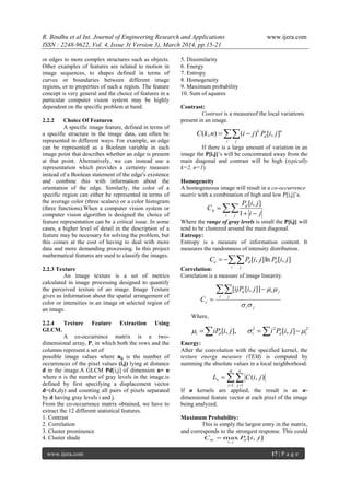 R. Bindhu et al Int. Journal of Engineering Research and Applications www.ijera.com
ISSN : 2248-9622, Vol. 4, Issue 3( Version 3), March 2014, pp.15-21
www.ijera.com 17 | P a g e
or edges to more complex structures such as objects.
Other examples of features are related to motion in
image sequences, to shapes defined in terms of
curves or boundaries between different image
regions, or to properties of such a region. The feature
concept is very general and the choice of features in a
particular computer vision system may be highly
dependent on the specific problem at hand.
2.2.2 Choice Of Features
A specific image feature, defined in terms of
a specific structure in the image data, can often be
represented in different ways. For example, an edge
can be represented as a Boolean variable in each
image point that describes whether an edge is present
at that point. Alternatively, we can instead use a
representation which provides a certainty measure
instead of a Boolean statement of the edge's existence
and combine this with information about the
orientation of the edge. Similarly, the color of a
specific region can either be represented in terms of
the average color (three scalars) or a color histogram
(three functions).When a computer vision system or
computer vision algorithm is designed the choice of
feature representation can be a critical issue. In some
cases, a higher level of detail in the description of a
feature may be necessary for solving the problem, but
this comes at the cost of having to deal with more
data and more demanding processing. In this project
mathematical features are used to classify the images.
2.2.3 Texture
An image texture is a set of metrics
calculated in image processing designed to quantify
the perceived texture of an image. Image Texture
gives us information about the spatial arrangement of
color or intensities in an image or selected region of
an image.
2.2.4 Texture Feature Extraction Using
GLCM.
A co-occurrence matrix is a two-
dimensional array, P, in which both the rows and the
columns represent a set of
possible image values where nij is the number of
occurrences of the pixel values (i,j) lying at distance
d in the image.A GLCM Pd[i,j] of dimension n× n
where n is the number of gray levels in the image.is
defined by first specifying a displacement vector
d=(dx,dy) and counting all pairs of pixels separated
by d having gray levels i and j.
From the co-occurrence matrix obtained, we have to
extract the 12 different statistical features.
1. Contrast
2. Correlation
3. Cluster prominence
4. Cluster shade
5. Dissimilarity
6. Energy
7. Entropy
8. Homogeneity
9. Maximum probability
10. Sum of squares
Contrast:
Contrast is a measureof the local variations
present in an image.
If there is a large amount of variation in an
image the P[i,j]’s will be concentrated away from the
main diagonal and contrast will be high (typically
k=2, n=1).
Homogeneity
A homogeneous image will result in a co-occurrence
matrix with a combination of high and low P[i,j]’s.
Where the range of gray levels is small the P[i,j] will
tend to be clustered around the main diagonal.
Entropy:
Entropy is a measure of information content. It
measures the randomness of intensity distribution.
Correlation:
Correlation is a measure of image linearity.
Where,
Energy:
After the convolution with the specified kernel, the
texture energy measure (TEM) is computed by
summing the absolute values in a local neighborhood:
If n kernels are applied, the result is an n-
dimensional feature vector at each pixel of the image
being analyzed.
Maximum Probability:
This is simply the largest entry in the matrix,
and corresponds to the strongest response. This could
 
i j
n
d
k
jiPjinkC ],[)(),(
 

i j
d
h
ji
jiP
C
1
],[

i j
dde jiPjiPC ],[ln],[
ji
i j
jid
c
jiijP
C

 

]],[[
   222
],[],,[ ididi jiPijiiP 
 

m
i
n
j
e jiCL
1 1
),(
],[max
,
jiPC d
ji
m 
 