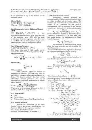 R. Bindhu et al Int. Journal of Engineering Research and Applications www.ijera.com
ISSN : 2248-9622, Vol. 4, Issue 3( Version 3), March 2014, pp.15-21
www.ijera.com 18 | P a g e
be the maximum in any of the matrices or the
maximum overall.
Cluster Shade:
SHADE= (𝑖 − 2µ)32𝐺−2
𝑖=0 Hs(i|∆x, ∆y)
Where, µ=
1
2
𝑖2𝐺−2
𝑖=0 Hs(i|∆x, ∆y)
Local Homogeneity, Inverse Difference Moment
(IDM) :
𝐼𝐷𝑀 =
1
1+ 𝑖−𝑗 2 𝑃(𝑖, 𝑗)G−1
j=o
G−1
i=0 IDM is also
influenced by the homogeneity of the image. Because
of the weighting factor IDM will get small
contributions from inhomogeneous areas. The result
is a low IDM value for inhomogeneous images, and a
relatively higher value for homogeneous images.
Sum of Squares, Variance:
VARIANCE= i − µ 2
P(i, j)G−1
j=0
G−1
i=0
This feature puts relatively high weights on the
elements that differ from the average value of P(i, j).
Cluster Prominenc
PROM = {i + j − µx
− µy
}4
× P(i, j)
G−1
j=0
G−1
i=0
Dissimilarity:
cij |i − j|
G
i,j=1
Autocorrelation:
Other statistical approaches include an
autocorrelation function, which has been used for
analyzing the regularity and coarseness of texture by
Kaizer. This function evaluates the linear spatial
relationships between primitives. The set of
autocorrelation coefficients shown below are used as
texture features:
C(p,q) =
𝑴𝑵
(𝑴−𝒑)(𝑵−𝒒)
𝒇(𝒊,𝒋)(𝒊+𝒑,𝒋+𝒒)
𝑵−𝒒
𝒋=𝟏
𝑴−𝒑
𝒊=𝟏
𝒇 𝟐(𝒊,𝒋)𝑵
𝒋=𝟏
𝑴
𝒊=𝟏
Where, p, q is the positional difference in the i, j
direction, and M, N are image dimension.
2.2.5 Shape Feature
 Lines
 Circles/ellipses
 Arbitrary shapes (generalized Hough transform)
2.2.6 Moment Invariants
Moments are “projections” of the image
function into a polynomial basis.Invariants are
functional defined on the image space such that
I(f) = I(D(f)) for all admissible D
I(f1), I(f2) “different enough“ for different f1, f2
2.2.7 Moment Invariant Features
Traditionally, moment invariants are
computed based on the information provided by both
the shape boundary and its interior region. The
moments used to construct the moment invariants are
defined in the continuous but for practical
implementation they are computed in the discrete
form. Given a function f(x,y), these regular moments
are defined by:
Mpq = xp
yq
f x, y dxdy where Mpq is
the two-dimensional moment of the function f(x,y).
The order of the moment is (p + q) where p and q are
both natural numbers. For implementation in digital
from this becomes:
Mpq = xp
yq
f x, y
To normalize for translation in the image
plane, the image centroids are used to define the
central moments.
The co-ordinates of the centre of gravity of the image
are calculated using equation and are given by:
x =
M10
M00
y =
M01
M00
The central moments can then be defined in
their discrete representation as
µpq
= (x − x)p
(y − y)q
yx
The moments are further normalized for the
effects of change of scale using the following
formula:
ηpq
=
µpq
µ00
γ
Where the normalization factor: γ =
p+q
2
+ 1
From the normalized central moments a set of seven
values can be calculated and are defined by
ϕ1 = µ20
+ µ02
ϕ2 = (µ20
− µ02
)2
+ 4µ11
2
ϕ3 = (µ30
− 3µ12
)2
+ (3µ21
− µ03
)2
ϕ4 = (µ30
+ µ12
)2
+ (µ21
+ µ03
)2
ϕ5 = (µ30
− 3µ12
)(µ30
+ µ12
)((µ30
+ µ12
)2
− 3(µ21
+ µ12
)2
+ (3µ21
− µ03
)(µ21
+ µ03
)(3µ30
+ µ12
)2
− (µ21
− µ03
)2
ϕ6 = (µ20
− µ02
)((µ30
+ µ12
)2
− (µ21
+ µ03
)2
+ 4µ11
µ30
+ µ12
µ21
+ µ03
)
ϕ7 = (3µ21
− µ02
)(µ30
+ µ12
)((µ30
+ µ12
)2
− 3 µ21
+ µ03
)2
− (µ30
− 3µ12
)(µ12
+ µ21
)(3(µ30
+ µ12
)2
− (µ21
+ µ03
)2
)
These seven invariant moments ϕI1 ≤ I ≤
7, set out by Hu, were additionally shown to be
 