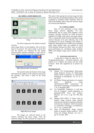 R. Bindhu et al Int. Journal of Engineering Research and Applications www.ijera.com
ISSN : 2248-9622, Vol. 4, Issue 3( Version 3), March 2014, pp.15-21
www.ijera.com 20 | P a g e
III. SIMULATION RESULTS
Fig.3.1 feature extraction and selection of query
image.
The above image gives the features extraced
from the
query image which is in the database. This is the first
step of our process. The query image is given first
and the features are extracted for the furthur
process.Feature selection technique is then used to
select a subset of features from the extarcted features.
Fig 3.2Result after classification
The classifier takes the features of the image
and projects the category of the image by giving it to
the classifier. This work is done by the SVM
classifier.
Fig3.3Retrieved images
The images are retrieved based on the
features matching the query image. Thus the
retrieved images are 90% accurate by using the K-
NN search. After getting the relevant image ids from
KNN search the corresponding database index will be
computed by similarity feature matching. With the
help of that database index values the relevant images
are retrieved and displayed.
IV. CONCLUSION
Here we have presented a novel content
based image retrieval algorithm. We have
demonstrated that by using SVM (Support Vector
machine) classifier followed by KNN (K-nearest
neighbor) for CBIR using texture and shape feature.
This is considerably better than the traditional image
retrieval. Because of its poor efficiency due to the
consideration of various modalities and inability to
handle the challenging task in CBIR such as handling
multi image queries, these are rectified by using
SVM classifier followed by KNN. Here we yield a
good performance by considering single modality
(MRI) and multiple image query instead of single
image.
V. ACKNOWLEDGEMENTS
I would like to thank my guide Mr. S. P.
Sivagnanasubramaniam ., Assistant professor, who
guided me to complete this project and also thank
everyone those who supported me to achieve my
target.
REFERENCES
[1] Akakin, H.C.“Content-Based Microscopic
Image Retrieval System for Multi-Image
Queries”,IEEE transactions on information
technology in biomedicine, vol. 16, no. 4,
july 2012.
[2] Lei Zheng “Design and analysis of a content
based pathology image
retrievalsystem”,IEEE transactions on
information technology in biomedicine, vol.
7, no. 4, december 2003.
[3] Liu Yang(2009) “Pathminer :A web base
tool for computer –assited diagnostics in
pathology”,IEEE Trans. Inf. Technol.
Biomed., vol. 13, no. 3, pp. 291–299, May
2009.
[4] Rahman M.M (2007) “A frame work for
medical image retrieval using machine
learning and statistical matching techniques
with relevance feedback”, IEEE transactions
on information technology in biomedicine,
vol. 11, no. 1, january 2007 .
[5] Tang H.L“Histological image retrieval
based on semantic content analysis”, .IEEE
Trans. Inf. Technol. Biomed., vol. 7,no. 1,
pp. 26–36, Mar. 2003.
 