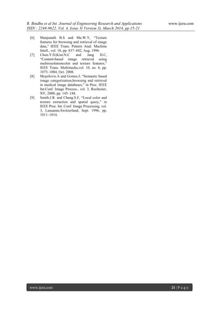 R. Bindhu et al Int. Journal of Engineering Research and Applications www.ijera.com
ISSN : 2248-9622, Vol. 4, Issue 3( Version 3), March 2014, pp.15-21
www.ijera.com 21 | P a g e
[6] Manjunath B.S and Ma.W.Y, “Texture
features for browsing and retrieval of image
data,” IEEE Trans. Pattern Anal. Machine
Intell., vol. 18, pp. 837–842, Aug. 1996.
[7] Chun.Y.D,Kim.N.C and Jang H.C,
“Content-based image retrieval using
multiresolutioncolor and texture features,”
IEEE Trans. Multimedia,vol. 10, no. 6, pp.
1073–1084, Oct. 2008.
[8] Mojsilovis.A and Gomes.J, “Semantic based
image categorization,browsing and retrieval
in medical image databases,” in Proc. IEEE
Int.Conf. Image Process., vol. 3, Rochester,
NY, 2000, pp. 145–148.
[9] Smith.J.R. and Chang.S.F, “Local color and
texture extraction and spatial query,” in
IEEE Proc. Int. Conf. Image Processing, vol.
3, Lausanne,Switzerland, Sept. 1996, pp.
1011–1014.
 