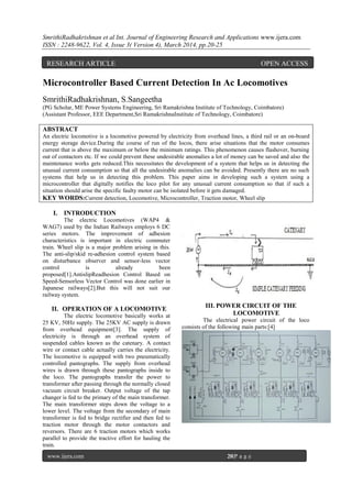 SmrithiRadhakrishnan et al Int. Journal of Engineering Research and Applications www.ijera.com
ISSN : 2248-9622, Vol. 4, Issue 3( Version 4), March 2014, pp.20-25
www.ijera.com 20|P a g e
Microcontroller Based Current Detection In Ac Locomotives
SmrithiRadhakrishnan, S.Sangeetha
(PG Scholar, ME Power Systems Engineering, Sri Ramakrishna Institute of Technology, Coimbatore)
(Assistant Professor, EEE Department,Sri RamakrishnaInstitute of Technology, Coimbatore)
ABSTRACT
An electric locomotive is a locomotive powered by electricity from overhead lines, a third rail or an on-board
energy storage device.During the course of run of the locos, there arise situations that the motor consumes
current that is above the maximum or below the minimum ratings. This phenomenon causes flashover, burning
out of contactors etc. If we could prevent these undesirable anomalies a lot of money can be saved and also the
maintenance works gets reduced.This necessitates the development of a system that helps us in detecting the
unusual current consumption so that all the undesirable anomalies can be avoided. Presently there are no such
systems that help us in detecting this problem. This paper aims in developing such a system using a
microcontroller that digitally notifies the loco pilot for any unusual current consumption so that if such a
situation should arise the specific faulty motor can be isolated before it gets damaged.
KEY WORDS:Current detection, Locomotive, Microcontroller, Traction motor, Wheel slip
I. INTRODUCTION
The electric Locomotives (WAP4 &
WAG7) used by the Indian Railways employs 6 DC
series motors. The improvement of adhesion
characteristics is important in electric commuter
train. Wheel slip is a major problem arising in this.
The anti-slip/skid re-adhesion control system based
on disturbance observer and sensor-less vector
control is already been
proposed[1].AntislipReadhesion Control Based on
Speed-Sensorless Vector Control was done earlier in
Japanese railways[2].But this will not suit our
railway system.
II. OPERATION OF A LOCOMOTIVE
The electric locomotive basically works at
25 KV, 50Hz supply. The 25KV AC supply is drawn
from overhead equipment[3]. The supply of
electricity is through an overhead system of
suspended cables known as the catenary. A contact
wire or contact cable actually carries the electricity.
The locomotive is equipped with two pneumatically
controlled pantographs. The supply from overhead
wires is drawn through these pantographs inside to
the loco. The pantographs transfer the power to
transformer after passing through the normally closed
vacuum circuit breaker. Output voltage of the tap
changer is fed to the primary of the main transformer.
The main transformer steps down the voltage to a
lower level. The voltage from the secondary of main
transformer is fed to bridge rectifier and then fed to
traction motor through the motor contactors and
reversors. There are 6 traction motors which works
parallel to provide the tractive effort for hauling the
train.
III. POWER CIRCUIT OF THE
LOCOMOTIVE
The electrical power circuit of the loco
consists of the following main parts:[4]
RESEARCH ARTICLE OPEN ACCESS
 