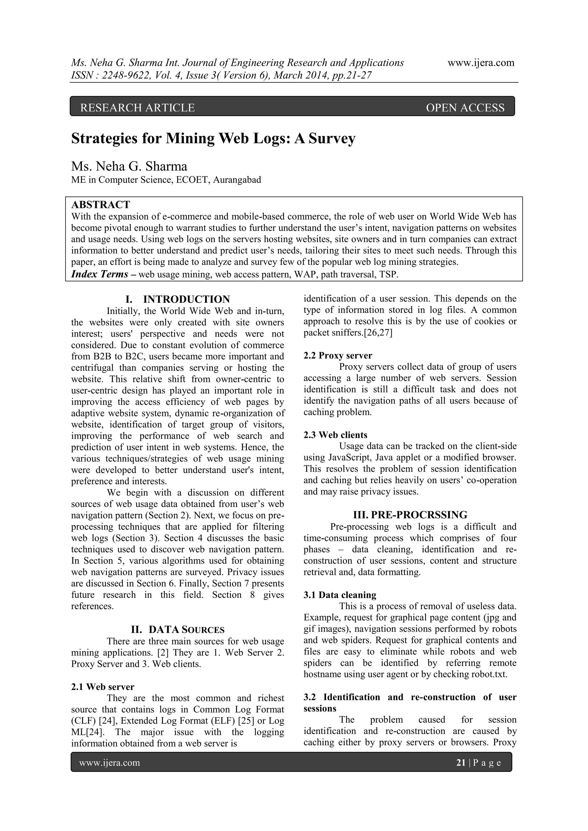 Ms. Neha G. Sharma Int. Journal of Engineering Research and Applications www.ijera.com
ISSN : 2248-9622, Vol. 4, Issue 3( Version 6), March 2014, pp.21-27
www.ijera.com 21 | P a g e
Strategies for Mining Web Logs: A Survey
Ms. Neha G. Sharma
ME in Computer Science, ECOET, Aurangabad
ABSTRACT
With the expansion of e-commerce and mobile-based commerce, the role of web user on World Wide Web has
become pivotal enough to warrant studies to further understand the user’s intent, navigation patterns on websites
and usage needs. Using web logs on the servers hosting websites, site owners and in turn companies can extract
information to better understand and predict user’s needs, tailoring their sites to meet such needs. Through this
paper, an effort is being made to analyze and survey few of the popular web log mining strategies.
Index Terms – web usage mining, web access pattern, WAP, path traversal, TSP.
I. INTRODUCTION
Initially, the World Wide Web and in-turn,
the websites were only created with site owners
interest; users' perspective and needs were not
considered. Due to constant evolution of commerce
from B2B to B2C, users became more important and
centrifugal than companies serving or hosting the
website. This relative shift from owner-centric to
user-centric design has played an important role in
improving the access efficiency of web pages by
adaptive website system, dynamic re-organization of
website, identification of target group of visitors,
improving the performance of web search and
prediction of user intent in web systems. Hence, the
various techniques/strategies of web usage mining
were developed to better understand user's intent,
preference and interests.
We begin with a discussion on different
sources of web usage data obtained from user’s web
navigation pattern (Section 2). Next, we focus on pre-
processing techniques that are applied for filtering
web logs (Section 3). Section 4 discusses the basic
techniques used to discover web navigation pattern.
In Section 5, various algorithms used for obtaining
web navigation patterns are surveyed. Privacy issues
are discussed in Section 6. Finally, Section 7 presents
future research in this field. Section 8 gives
references.
II. DATA SOURCES
There are three main sources for web usage
mining applications. [2] They are 1. Web Server 2.
Proxy Server and 3. Web clients.
2.1 Web server
They are the most common and richest
source that contains logs in Common Log Format
(CLF) [24], Extended Log Format (ELF) [25] or Log
ML[24]. The major issue with the logging
information obtained from a web server is
identification of a user session. This depends on the
type of information stored in log files. A common
approach to resolve this is by the use of cookies or
packet sniffers.[26,27]
2.2 Proxy server
Proxy servers collect data of group of users
accessing a large number of web servers. Session
identification is still a difficult task and does not
identify the navigation paths of all users because of
caching problem.
2.3 Web clients
Usage data can be tracked on the client-side
using JavaScript, Java applet or a modified browser.
This resolves the problem of session identification
and caching but relies heavily on users’ co-operation
and may raise privacy issues.
III. PRE-PROCRSSING
Pre-processing web logs is a difficult and
time-consuming process which comprises of four
phases – data cleaning, identification and re-
construction of user sessions, content and structure
retrieval and, data formatting.
3.1 Data cleaning
This is a process of removal of useless data.
Example, request for graphical page content (jpg and
gif images), navigation sessions performed by robots
and web spiders. Request for graphical contents and
files are easy to eliminate while robots and web
spiders can be identified by referring remote
hostname using user agent or by checking robot.txt.
3.2 Identification and re-construction of user
sessions
The problem caused for session
identification and re-construction are caused by
caching either by proxy servers or browsers. Proxy
RESEARCH ARTICLE OPEN ACCESS
 